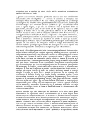 comunicam com as médiuns são meros cascões astrais, acontece de ocasionalmente
exibirem inteligência e razão? "
A palavra ocasionalmente é bastante gratificante. Um dos fatos mais correntemente
mencionados pelos investigadores é a ausência de coerência e inteligência nas
mensagens obtidas do "outro lado". No caso, contudo, de se perceber um leve lampejo
de inteligência nos absurdos verbais geralmente transmitidos aos médiuns, a explicação
racional dada por Lévi é claramente aplicável. Lembrar-se-á que Lévi define a luz astral
como o agente mágico, e que em sua substância estão r egistrados todos os
pensamentos, emoções e ações. O corpo astral, um dos aspectos de Nephesch, sendo
composto da matéria sutil da luz astral, participa da definição de Lévi. Numa página
anterior, indiquei a conexão entre a concepção acadêmica formal do inconsciente e a
concepção cabalística de Nephesch, do qual o corpo astral é um aspecto. Neste veículo,
portanto, estão registrados todos os pensamentos que um indivíduo teve durante a vida,
todas as percepções e sensações que experimen tou e todas as ações que executou.
Quando após a morte esse Nephesch descartado é galvanizado para a atividade de um
aparente ser vivo, animado por inteligência através da energia deslocada tanto pelo
médium em transe quanto pelos pensamentos dos participantes da sessão espírita, esse
cadáver astral pode exibir uma réplica da inteligência que em vida o utilizava.
Esse amplo esboço dá conta da maioria das comunicações recebidas via fontes espíritas,
embora seja necessário afirmar com toda justeza em relação a essa, como em relação a
todas as outras generalizações, que há exceções, embora os médiuns capazes de penetrar
os planos mais elevados do espírito sejam extremamente raros. O médium, uma vez
tenha aberto a porta de sua organização astral e psíquica, é incapaz de controlar a si
mesmo, e tampouco é capaz de empregar discernimento quanto ao qu e irá entrar ou não
pela porta aberta e tomar posse de sua personalidade. Naturalmente, essas observações
se referem unicamente aos casos nos quais os fenômenos são genuínos. Mas visto que
há tantos casos de fraude e embuste deliberados, pode-se recorrer às afirmações que
acabamos de fazer que igualmente se prestam a explicar tais coisas. Sendo passivo, o
médium não exerce controle do poder de produzir fenômenos quando a corrente
psíquica é cortada, por assim dizer; e quando os fenômenos lhe são exigidos pelo
recebimento de dinheiro, é coisa bem simples simular a possessão genuína. É mais
simples ainda pronunciar um palavrório recheado de disparates que é favoravelmente
comparável às mensagens recebidas dos "mortos". Além disso, pelo fato de a entidade
obsessora ser das mais baixas e das profundas da Terra, dificilmente se pode considerar
sua associação com o médium edificante ou enobrecedor. Limita-se a ser uma influência
nociva, causando a expansão e desenvolvimento de quaisquer tendências ou traços
existentes no médium. Assim, a fraude, a decadência moral e o desregramento não
requerem grande esforço.
Pode-se antecipar aqui uma explicação dos fenômenos físicos mais gerais, parte
representativa do espiritismo, embora considerando-se que a teoria mágica desse
assunto esteja em completo acordo com a de Blavatsky, há pouca necessidade de repetir
tais teorias detalhadamente. Basta observar que a maioria das demonstrações psíquicas,
quando autênticas, têm sua origem no comportamento e nos poderes do corpo astral.
Definida a substância deste veículo como plástica, magnética e de grande for ça tensora,
conclui-se que vários de seus membros, devido ao desenvolvimento anormal, podem ser
exsudados do interior do corpo físico e estirados a alguma distância. Essa teoria explica
o deslocamento de objetos sem contato físico, os fenômenos do Poltergeist e muitos
outros de caráter similar. Quase todos se devem à perturbação do equilíbrio no aspecto
 