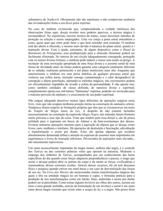 substantivo de Nephesch. Obviamente não são espirituais e não comprovam nenhuma
das reivindicações feitas a seu favor pelos espíritas.
No caso do médium esclarecida que, compreendendo a verdade intrínseca das
observações feitas aqui, deseja reverter seus poderes passivos, a técnica mágica é
recomendável. No espiritismo inexiste técnica de transe, como inexistem métodos de
proteção ou seleção a serem empregados. Uma vez esteja a porta astral entreaberta a
esmo, quem quer que entre pode fazer o que bem entender sem restrição. O médium
está tão aberto à obsessão, e mesmo mais devido à natureza do plano astral, quanto à i
nspiração divina. Com a ajuda, entretanto, de algum dispositivo como o Ritual de
Banimento do Pentagrama, essa predisposição para a obsessão elementar poderá ser
facilmente eliminada. No interior de um círculo adequadamente consagrado, protegido
com os nomes divinos formais, o médium pode induzir o transe sem medo ou perigo. A
recitação de uma invocação apropriada de uma força divina e o assumir astral de uma
forma de divindade antes do transe podem garantir uma categoria totalmente diferente
de re sultado, realmente pertencente a um plano muitíssimo mais alto. Enquanto que
anteriormente o médium era uma presa indefesa de qualquer presença astral que
visitasse sua esfera áurea, trazendo consigo contaminação e o odor desagradável de
corrupção e abjeta putrefação, adotando-se métodos mágicos, tais excrementos podem
ser eficientemente impedidos de invadir a esfera da personalidade. E não apenas isto,
como também entidades de classe definida, de natureza divina e espiritual,
completamente oposta aos ord inários "fantasmas" espíritas, poderão ser invocadas para
o máximo proveito do médium e o crescimento de seu poder espiritual.
Não julguei adequado descrever muitos tipos diferentes de operações mágicas neste
livro, visto que não ocupam nenhuma posição eterna na construção do santuário celeste.
Tampouco dizem respeito às limitações próprias que têm que se circunscrever em torno
do Templo da Magia Santa da Luz. A despeito de não estarem incluídos
necessariamente na conotação da expressão Magia Negra, tais métodos fazem fronteira
muito próxima a esse tipo de coisa. Visto que tendem para essa direçã o, são de pouca
utilidade para o aspirante em busca de Adonai e da bem-aventurança dos deuses.
Existem inúmeras operações menores para a aquisição de objetos que se deseja, como
livros, ouro, mulheres e similares. Há operações de destruição e fascinação, adivinhação
e transformação e assim por diante. Estas são apenas algumas que recebem
absolutamente demasiada ênfase e atenção às expensas de assuntos mais importantes em
engrimanços e livros de instrução inferiores. Divorciados de aspirações mais elevadas ,
são inteiramente reprováveis.
Um ramo razoavelmente importante da magia menor, embora não negra, é o controle
dos Tattvas ou das correntes prânicas vitais que operam na natureza. Mediante o
emprego dos símbolos de Tattvas, acompanhados por um conhecimento das horas
específicas do dia quando essas forças adquirem preponderância e pureza, o mago que
assim o desejar poderá abrir os portais do corpo e da mente às forças vivificadoras e
reanimadoras dessas correntes ocultas. Através desses recursos, ele ob terá descanso
físico e psíquico quando estiver em maré baixa e em caso de desvitalização das forças
de seu ser. No Livro dos Mortos são mencionadas muitas transformações mágicas das
quais o khu ou entidade mágica no ser humano é capaz, e fórmulas práticas para a
produção de tais transformações como em falcão, lótus, andorinha e assim por diante
podem ser aí percebidas. Como tornar alguém invisível aos olhos dos outros, mesmo em
meio a uma grande multidão, através da formulação de um invólucr o astral é um outro
ramo dessa magia cinzenta que existe entre a magia da luz e a negra. Não posso dizer
 