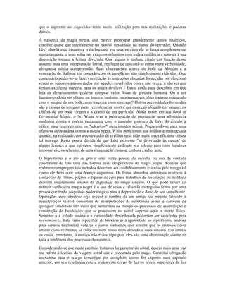 que o aspirante ao Augoeides tenha muita utilização para tais realizações e poderes
dúbios.
A natureza da magia negra, que parece preocupar grandemente tantos histéricos,
consiste quase que inteiramente no motivo sustentado na mente do operador. Quando
Lévi aborda este assunto e o da bruxaria em seus escritos ele se lança completamente
numa tangente, e seus soberbos exageros coloridos com toda a rutilância e retórica à sua
disposição tornam a leitura divertida. Que alguns o tenham citado em função desse
assunto para uma interpretação literal, em lugar de descartá-lo como mera verbosidade,
ultrapassa minha compreensão. Suas observações acerca do bode de Mendes e a
veneração de Bafomé em conexão com os templários são simplesmente ridículas. Que
comentário poder-se-ia fazer em relação às instruções absurdas fornecidas por ele como
sendo os supostos passos dados por aqueles envolvidos com a arte negra, a não ser que
seriam excelente material para os atuais thrillers ? Estou ainda para descobrir em que
loja de departamentos pode-se comprar velas feitas de gordura humana. Qu e ser
humano poderia ser obtuso ou louco o bastante para pensar em obter incenso misturado
com o sangue de um bode, uma toupeira e um morcego? Outras necessidades horrendas
são a cabeça de um gato preto recentemente morto, um morcego afogado em sangue, os
chifres de um bode virgem e a crânio de um parricida! Ainda assim em seu Book of
Cerimonial Magic, o Sr. Waite teve a preocupação de pronunciar uma advertência
medonha contra a goécia juntamente com o desenho grotesco de Lévi do círculo g
oético para emprego com os "adereços" mencionados acima. Preparando-se para uma
ofensiva devastadora contra a magia negra, Waite posicionou sua artilharia mais pesada
quando, na realidade, um arremessador de ervilhas teria sido muito mais eficiente contra
tal inimigo. Resta pouca dúvida de que Lévi estivesse "se divertindo às custas" de
alguns leitores e que estivesse simplesmente cedendo seu talento para ritos lúgubres
impossíveis, os rebentos de uma imaginação curiosa, embora exuber ante.
O hipnotismo e o ato de privar uma outra pessoa de escolha ou uso da vontade
constituem de fato uma das formas mais desprezíveis de magia negra. Aqueles que
realmente empregam tais métodos deveriam ser cuidadosamente evitados pelo teurgo tal
como ele faria com uma doença asquerosa. Os feitos absurdos ordinários relativos à
confecção de filtros, poções e figuras de cera para trabalhos de fascinação ou maldade
existem inteiramente abaixo da dignidade do mago sincero. O que pode talvez co
nstituir verdadeira magia negra é o uso de selos e talismãs carregados feitos por uma
pessoa que tenha adquirido poder mágico para a depreciação e dano de seu semelhante.
Operações cujo objetivo seja evocar a sombra de um amigo ou parente falecido à
manifestação visível consistem de manipulações da substância astral e carecem de
qualquer finalidade útil visto que perturbam os tranqüilos processos de assimilação e
construção de faculdades que se processam no astral superior após a morte física.
Somente a v aidade insana e a curiosidade desordenada poderiam ser satisfeitas pela
necromancia. Este ramo específico da bruxaria está aparentado ao espiritismo, embora
para sermos totalmente verazes e justos tenhamos que admitir que os motivos deste
último culto realmente se colocam num plano mais elevado e mais sincero. Em ambos
os casos, entretanto, o motivo não é desculpa pois eles são uma abominação diante de
toda a tendência dos processos da natureza.
Considerando-se que neste capítulo tratamos largamente do astral, desejo mais uma vez
me referir à técnica da viagem astral que é procurada pelo mago. Constitui obrigação
imperiosa para o teurgo investigar por completo, como foi exposto num capítulo
anterior, em seu resplandecente e iridescente corpo de luz os níveis superiores da luz
 
