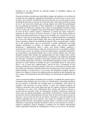 resultante de um tipo particular de operação mágica as faculdades mágicas são
melhoradas e estimuladas.
Gostaria de chamar a atenção para uma hipótese mágica que legitima o uso contínuo da
evocação de seres angélicos e planetários antecedendo ao Conhecimento e Conversação
do Santo Anjo Guardião. Ela defende que a busca das artes da evocação pode ser com a
finalidade de preencher as lacunas da escada pela qual a alma pode ascender às alturas
do céu. É por meio deste método que o teurgo adquire uma sólida base quadrangular
para sua pirâmide de realização. É inútil, argumenta m os proponentes deste sistema,
contemplar um edifício tão exaltado como o ápice de uma pirâmide elevando-se pelas
nuvens a menos que a fundação esteja muito firmemente estabelecida sob o solo a fim
de servir de base e suporte seguros e inabaláveis ao espírito que aspira. Enquanto a
aspiração da alma for pura, de motivos honestos e isenta do mero desejo egoísta do
poder, pouco dano poderá advir ao mago na sua atividade com a técnica da evocação,
contanto, é claro, que as precauções ordinárias de c ompletos banimento e consagração
do círculo e do triângulo sejam tomadas. Mas, diz-se, que através deste método o mago
imita a operação e progresso da totalidade da natureza. Nela, sua grande guia e modelo,
ele vê que nenhum passo rumo ao crescimento é tomado subitamente sem longas
medidas preliminares ou preparo de alguma espécie; tudo procede ordenada,
harmoniosa e gradualmente, passo a passo, com devido cuidado, seqüência e
escalonamento. É esta harmonia e ordem que ele procura trazer ao seu próprio trabalho.
É preciso que comece seu trabalho na base da superestrutura, assentando cada tijolo a
ser incorporado a essa grande pirâmide com o mais extremo cuidado, zelo e devoção,
dispondo camada sobre camada, não negligenciando um único estágio sobre o qual a
torre deverá sempre se elevar. Gradativamente, à medida que esta ampla base piramidal
de realização se desdobra, alteando-se tanto dentro quanto acima sobre uma fundação
firme, tornada segura pelas evocações e sustentada pela aspiração d o mago, este tende a
descartar as coisas menores na medida em que a necessidade destas se torna menos
óbvia, e ele se torna mais unidirecionado e devoto até que o coroamento de seus
esforços transborda na consecução suprema. Neste caso, a consecução se alicerça numa
base sólida, não uma base construída sobre areias movediças que o mero sopro do vento
poderia derrubar; o Conhecimento e Conversação está enraizado no próprio espírito e
corpo do ser integral, e aí não existe nenhum perigo em absoluto de uma iluminação que
leve o mago a uma obsessão de uma idéia fanática, ou à destruição do equilíbrio de sua
mente.
A base racional dos poderes conferidos pela evocação e a realidade dos espíritos não se
encontram muito distantes para nossa busca se considerarmos a psicologia patológica
por um momento. O fenômeno da evocação pode ser comparado a uma neurose ou
complexo sutis presentes em nossas mentes, os quais nos achamos incapazes de
eliminar ou descartar a não ser por algum meio que nos capacite a defini-los claramente
e determinar sua causa. Este conhecimento lhes outorga uma forma consciente e
racional precisa, que pode, então, ser francamente encarada e banida para sempre da
mente como um impulso perseguidor e perturbador. O psicanalista é incapaz de ajudar
um paciente neurótico particularmente ruim que sofre de uma neurose grave até que ele
lide com o inconsciente por meio de sua técnica e descubra a causa da existência dos
conflitos tipificados por essas neuroses. Este exame do conteúdo da mente, ou de
alguma porção da mente e da memória, transmite clareza e coerência à causa neurótic a
subjacente, e o paciente percebendo claramente a forma e a causa da psicose evocada, se
capacita a dissipá-la e bani-la. Enquanto o complexo for um impulso subconsciente
oculto, espreitando destituído de configuração ou forma no inconsciente do paciente,
 