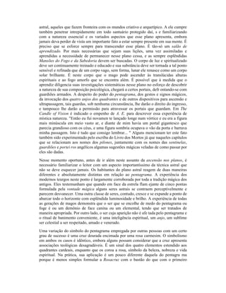 astral, aqueles que fazem fronteira com os mundos criativo e arquetípico. A ele cumpre
também penetrar intrepidamente em todo santuário protegido daí, s e familiarizando
com a natureza essencial e os variados aspectos que esse plano apresenta, embora
jamais deva perder de vista um importante fato a estar sempre presente em sua mente. É
preciso que se esforce sempre para transcender esse plano. É tão-só um salão de
aprendizado. Por mais necessárias que sejam suas lições, uma vez assimiladas e
aprendidas a necessidade de permanecer nesse plano cessa, e as sempre esplêndidas
Mansões do Fogo e da Sabedoria devem ser buscadas. O corpo de luz e spiritualizado
deve ser continuamente treinado e educado e sua substância deve ser tornada a tal ponto
sensível e refinada que de um corpo vago, sem forma, lunar ele renasce como um corpo
solar brilhante. É neste corpo que o mago pode ascender às translúcidas alturas
espirituais e ao fogo amorfo que se encontra além. É possível que à medida que o
aprendiz diligencia suas investigações sistemáticas nesse plano no esforço de descobrir
a natureza de sua composição psicológica, chegará a certos portais, defr ontando-se com
guardiões armados. A despeito do poder do pentagrama, dos gestos e signos mágicos,
da invocação dos quatro anjos dos quadrantes e de outros dispositivos para ascensão e
ultrapassagem, tais guardas, sob nenhuma circunstância, lhe darão o direito do ingresso,
e tampouco lhe darão a permissão para atravessar os portais que guardam. Em The
Candle of Vision é indicado o empenho de A. E. para descrever essa experiência de
mística natureza. "Então eu fui novamen te lançado longe num vórtice e eu era a figura
mais minúscula em meio vasto ar, e diante de mim havia um portal gigantesco que
parecia grandioso com os céus, e uma figura sombria ocupava o vão da porta e barrava
minha passagem. Isto é tudo que consigo lembrar... " Alguns mencionam ter este fato
também sido experimentado pelo escriba do Livro dos Mortos já que naqueles capítulos
que se relacionam aos nomes dos pilones, juntamente com os nomes das sentinelas,
guardiões e portei ros angélicos algumas sugestões mágicas veladas de como passar por
eles são dadas.
Nesse momento oportuno, antes de ir além neste assunto da ascensão nos planos, é
necessário familiarizar o leitor com um aspecto importantíssimo da técnica astral que
não se deve esquecer jamais. Os habitantes do plano astral reagem de duas maneiras
diferentes e absolutamente distintas em relação ao pentagrama. A experiência dos
modernos teurgos neste ponto é largamente corroborada por toda a tradição mágica dos
antigos. Eles testemunham que quando em face da estrela flam ejante de cinco pontas
formulada pela vontade mágica alguns seres astrais se contraem perceptivelmente e
parecem desvanecer. Uma outra classe de seres, contudo, cresce e se expande a ponto de
abarcar todo o horizonte com esplêndida luminosidade e brilho. A experiência de todas
as gerações de magos demonstra que o ser que se encolhe de medo do pentagrama ou
foge é ou um demônio de face canina ou um elemental, tendo que ser tratados de
maneira apropriada. Por outro lado, o ser cuja aparição não é afe tada pelo pentagrama e
o ritual de banimento conveniente, é uma inteligência espiritual, um anjo, um sublime
ser celestial a ser respeitado, amado e venerado.
Uma variação do símbolo do pentagrama empregada por outras pessoas com um certo
grau de sucesso é uma cruz dourada encimada por uma rosa carmesim. O simbolismo
em ambos os casos é idêntico, embora alguns possam considerar que a cruz apresenta
associações teológicas desagradáveis. É um sinal dos quatro elementos estendido aos
quadrantes cardeais, enquanto que os coroa a rosa, símbolo da beleza, nobreza e vida
espiritual. Na prática, sua aplicação é um pouco diferente daquela do pentagra ma
porque é menos simples formular a Rosacruz com o bastão do que com o primeiro
 