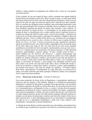 símbolo; o mago interpõe em imaginação este símbolo entre o outro ser e ele próprio
sem tentar traçá-lo.
O fato, portanto, de um anjo trajado de fogo e glória e portando uma espada afiada de
chamas barrar sua entrada ao pilone deve fazer o teurgo se deter, e se deter para refletir
pois parece indicar que até ali ele não está suficientemente purificado e sensível em seu
corpo de luz para ser capaz de atravessar aquele pilone específico do qual é barrado.
Deve se constituir sua obrigação solene considerar como necessidade primordial o meio
pelo qual uma purificação ulte rior pode ser efetuada. Deve-se infundir no corpo de luz
uma substância espiritual proveniente de planos mais elevados e mais celestiais. O
assumir persistente de formas divinas e a transmutação de sua própria forma astral
naquela do deus e a identificação com o caráter sublime moral e espiritual do deus se
revelará um método tão infalível quanto outros. Através deste método, a substância do
corpo de luz no devido tempo passará a participar do esplendor e efulgência ígneos da
substância do deus. Talvez a melhor forma divina a ser assumida com esse propósito
seja a do Harpócrates sentado no lótus, o Senhor do Silêncio, que é o gêmeo de Hórus,
Senhor da Força e do Fogo. A forma convencional na qual é geralmente retratado é
aquela de um bebê inocente, com o dedo no lábio, empertigado como um embrião acima
de um lótus branco que surge do mar. Em torno dele há um azul escuro profundo
semelhante ao do símbolo do Tattva do espírito, representando a noite que tudo abarca.
O lót us é o símbolo perene da ressurreição e da eterna juventude e o bebê representa
inocência, espiritualidade e supremo repouso. "O deus ‘sentado acima do lótus...’"
afirma Jâmblico em The Mysteries (Os Mistérios), "...significa obscuramente uma
transcendência e força que em absoluto não entram em contato com o lodo, indicando
também seu império intelectual e empíreo, pois percebe-se que tudo que pertence ao
lótus é circular, a saber, tanto a forma das folhas quanto o fruto; e só a circulação está
ligada ao movimento do intelecto, o qual energiza com identidade invariável numa
única ordem e de acordo com uma única razão. Mas o deus é estabelecido sozinho, e
acima de um domínio e energia desta espécie, veneráveis e santos, superexpandidos e
que residem nele mesmo, o que estar ele sentado visa significar. " O assumir mágico
desta forma, especialmente o circundamento do corpo astral pelo ovo azul-escuro ou
índigo, tem poder suficiente para banir quaisquer influências indesej áveis porquanto
eleva o mago acima desse domínio.
((ilustr. – Harpócrates acima do lótus – O Senhor do Silêncio))
Essa técnica particular da forma divina da Harpócrates é especialmente significativa
mesmo no que diz respeito à vida cotidiana. Quando se é assaltado por pensamentos
indesejáveis e emoções de ódio pode-se conseguir alívio desta pressão e até assistência
e resistência espirituais assumindo-se a forma desse deus. Por meio deste assumir nosso
ser é transmutado para a configuração do deus e a mente é elevada além da pequenez
mundana por assimilação do caráter e natureza da divindade. Isto implica, seguramente,
numa força de imaginação e vontade, mas para a maioria das pessoas é mais fácil reter
na mente imagens pictóricas do que uma idéia abstrata, qualquer indivíduo podendo ser
treinado com um pouco de prática para visualizar uma forma tão simples e bela como o
bebê acima do lótus. A única dificuldade passível de ser encontrada é a transfiguração
do corpo de luz e a subseqüente identificação e união com o deus. Quanto a isto,
naturalmente, o treinamento se mostra indispensável.
A vibração de nomes divinos constitui uma prática que sob nenhuma circunstância deve
ser omitida já que à medida que se procede a este exercício os elementos grosseiros são
 