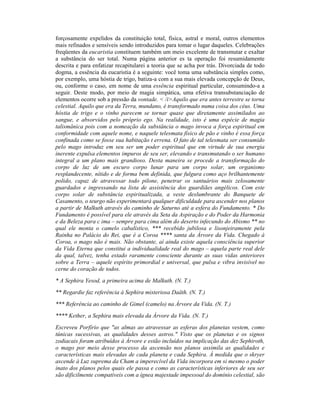 forçosamente expelidos da constituição total, física, astral e moral, outros elementos
mais refinados e sensíveis sendo introduzidos para tomar o lugar daqueles. Celebrações
freqüentes da eucaristia constituem também um meio excelente de transmutar e exaltar
a substância do ser total. Numa página anterior es ta operação foi resumidamente
descrita e para enfatizar recapitularei a teoria que se acha por trás. Divorciada de todo
dogma, a essência da eucaristia é a seguinte: você toma uma substância simples como,
por exemplo, uma hóstia de trigo, batiza-a com a sua mais elevada concepção de Deus,
ou, conforme o caso, em nome de uma essência espiritual particular, consumindo-a a
seguir. Deste modo, por meio de magia simpática, uma efetiva transubstanciação de
elementos ocorre sob a pressão da vontade. < /i>Aquilo que era antes terrestre se torna
celestial. Aquilo que era da Terra, mundano, é transformado numa coisa dos céus. Uma
hóstia de trigo e o vinho parecem se tornar quase que diretamente assimilados ao
sangue, e absorvidos pelo próprio ego. Na realidade, isto é uma espécie de magia
talismânica pois com a nomeação da substância o mago invoca a força espiritual em
conformidade com aquele nome, e naquele telesmata físico de pão e vinho é essa força
confinada como se fosse sua habitação t errena. O fato de tal telesmata ser consumido
pelo mago introduz em seu ser um poder espiritual que em virtude de sua energia
inerente expulsa elementos impuros de seu ser, elevando e transmutando o ser humano
integral a um plano mais grandioso. Desta maneira se procede a transformação do
corpo de luz de um escuro corpo lunar para um corpo solar, um organismo
resplandecente, nítido e de forma bem definida, que fulgura como aço brilhantemente
polido, capaz de atravessar todo pilone, penetrar os santuários mais zelosamente
guardados e ingressando na lista de assistência dos guardiães angélicos. Com este
corpo solar de substância espiritualizada, a veste deslumbrante do Banquete de
Casamento, o teurgo não experimentará qualquer dificuldade para ascender nos planos
a partir de Malkuth através do caminho de Saturno até a esfera do Fundamento. * Do
Fundamento é possível para ele através da Seta da Aspiração e do Poder da Harmonia
e da Beleza para c ima – sempre para cima além do deserto infecundo do Abismo ** no
qual ele monta o camelo cabalístico, *** recebido jubilosa e lisonjeiramente pela
Rainha no Palácio do Rei, que é a Coroa **** santa da Árvore da Vida. Chegado à
Coroa, o mago não é mais. Não obstante, aí ainda existe aquela consciência superior
da Vida Eterna que constitui a individualidade real do mago – aquela parte real dele
da qual, talvez, tenha estado raramente consciente durante as suas vidas anteriores
sobre a Terra – aquele espírito primordial e universal, que pulsa e vibra invisível no
cerne do coração de todos.
* A Sephira Yesod, a primeira acima de Malkuth. (N. T.)
** Regardie faz referência à Sephira misteriosa Daäth. (N. T.)
*** Referência ao caminho de Gimel (camelo) na Árvore da Vida. (N. T.)
**** Kether, a Sephira mais elevada da Árvore da Vida. (N. T.)
Escreveu Porfírio que "as almas ao atravessar as esferas dos planetas vestem, como
túnicas sucessivas, as qualidades desses astros." Visto que os planetas e os signos
zodiacais foram atribuídos à Árvore e estão incluídos na implicação das dez Sephiroth,
o mago por meio desse processo da ascensão nos planos assimila as qualidades e
características mais elevadas de cada planeta e cada Sephira. À medida que o skryer
ascende à Luz suprema da Cham a imperecível da Vida incorpora em si mesmo o poder
inato dos planos pelos quais ele passa e como as características inferiores de seu ser
são dificilmente compatíveis com a ígnea majestade impessoal do domínio celestial, são
 