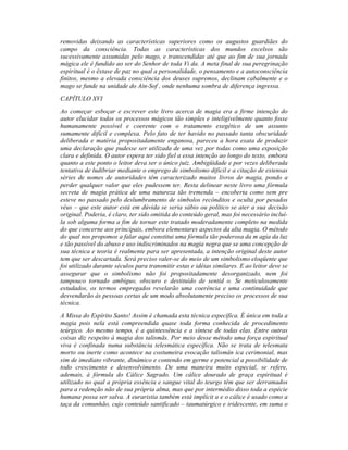 removidas deixando as características superiores como os augustos guardiães do
campo da consciência. Todas as características dos mundos excelsos são
sucessivamente assumidas pelo mago, e transcendidas até que ao fim de sua jornada
mágica ele é fundido ao ser do Senhor de toda Vi da. A meta final de sua peregrinação
espiritual é o êxtase de paz no qual a personalidade, o pensamento e a autoconsciência
finitos, mesmo a elevada consciência dos deuses supremos, declinam cabalmente e o
mago se funde na unidade do Ain-Sof , onde nenhuma sombra de diferença ingressa.
CAPÍTULO XVI
Ao começar esboçar e escrever este livro acerca de magia era a firme intenção do
autor elucidar todos os processos mágicos tão simples e inteligivelmente quanto fosse
humanamente possível e coerente com o tratamento exegético de um assunto
sumamente difícil e complexa. Pelo fato de ter havido no passado tanta obscuridade
deliberada e matéria propositadamente enganosa, pareceu a hora exata de produzir
uma declaração que pudesse ser utilizada de uma vez por todas como uma exposição
clara e definida. O autor espera ter sido fiel a essa intenção ao longo do texto, embora
quanto a este ponto o leitor deva ser o único juiz. Ambigüidade e por vezes deliberada
tentativa de ludibriar mediante o emprego de simbolismo difícil e a citação de extensas
séries de nomes de autoridades têm caracterizado muitos livros de magia, pondo a
perder qualquer valor que eles pudessem ter. Resta delinear neste livro uma fórmula
secreta de magia prática de uma natureza tão tremenda – encoberta como sem pre
esteve no passado pelo deslumbramento de símbolos recônditos e oculta por pesados
véus – que este autor está em dúvida se seria sábio ou político se ater a sua decisão
original. Poderia, é claro, ter sido omitida do conteúdo geral, mas foi necessário incluí-
la sob alguma forma a fim de tornar este tratado moderadamente completo na medida
do que concerne aos principais, embora elementares aspectos da alta magia. O método
do qual nos propomos a falar aqui constitui uma fórmula tão poderosa da m agia da luz
e tão passível do abuso e uso indiscriminados na magia negra que se uma concepção de
sua técnica e teoria é realmente para ser apresentada, a intenção original deste autor
tem que ser descartada. Será preciso valer-se do meio de um simbolismo eloqüente que
foi utilizado durante séculos para transmitir estas e idéias similares. E ao leitor deve se
assegurar que o simbolismo não foi propositadamente desorganizado, nem foi
tampouco tornado ambíguo, obscuro e destituído de sentid o. Se meticulosamente
estudados, os termos empregados revelarão uma coerência e uma continuidade que
desvendarão às pessoas certas de um modo absolutamente preciso os processos de sua
técnica.
A Missa do Espírito Santo! Assim é chamada esta técnica específica. É única em toda a
magia pois nela está compreendida quase toda forma conhecida de procedimento
teúrgico. Ao mesmo tempo, é a quintessência e a síntese de todas elas. Entre outras
coisas diz respeito à magia dos talismãs. Por meio desse método uma força espiritual
viva é confinada numa substância telesmática específica. Não se trata de telesmata
morto ou inerte como acontece na costumeira evocação talismân ica cerimonial, mas
sim de imediato vibrante, dinâmico e contendo em germe e potencial a possibilidade de
todo crescimento e desenvolvimento. De uma maneira muito especial, se refere,
ademais, à fórmula do Cálice Sagrado. Um cálice dourado de graça espiritual é
utilizado no qual a própria essência e sangue vital do teurgo têm que ser derramados
para a redenção não de sua própria alma, mas que por intermédio disso toda a espécie
humana possa ser salva. A euraristia também está implícit a e o cálice é usado como a
taça da comunhão, cujo conteúdo santificado – taumatúrgico e iridescente, em suma o
 