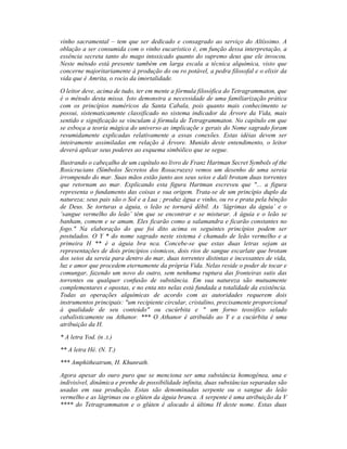 vinho sacramental – tem que ser dedicado e consagrado ao serviço do Altíssimo. A
oblação a ser consumida com o vinho eucarístico é, em função dessa interpretação, a
essência secreta tanto do mago intoxicado quanto do supremo deus que ele invocou.
Neste método está presente também em larga escala a técnica alquímica, visto que
concerne majoritariamente à produção do ou ro potável, a pedra filosofal e o elixir da
vida que é Amrita, o rocio da imortalidade.
O leitor deve, acima de tudo, ter em mente a fórmula filosófica do Tetragrammaton, que
é o método desta missa. Isto demonstra a necessidade de uma familiarização prática
com os princípios numéricos da Santa Cabala, pois quanto mais conhecimento se
possui, sistematicamente classificado no sistema indicador da Árvore da Vida, mais
sentido e significação se vinculam à fórmula de Tetragrammaton. No capítulo em que
se esboça a teoria mágica do universo as implicaçõe s gerais do Nome sagrado foram
resumidamente explicadas relativamente a essas conexões. Estas idéias devem ser
inteiramente assimiladas em relação à Árvore. Munido deste entendimento, o leitor
deverá aplicar seus poderes ao esquema simbólico que se segue.
Ilustrando o cabeçalho de um capítulo no livro de Franz Hartman Secret Symbols of the
Rosicrucians (Símbolos Secretos dos Rosacruzes) vemos um desenho de uma sereia
irrompendo do mar. Suas mãos estão junto aos seus seios e dali brotam duas torrentes
que retornam ao mar. Explicando esta figura Hartman escreveu que "... a figura
representa o fundamento das coisas e sua origem. Trata-se de um princípio duplo da
natureza; seus pais são o Sol e a Lua ; produz água e vinho, ou ro e prata pela bênção
de Deus. Se torturas a águia, o leão se tornará débil. As ‘lágrimas da águia’ e o
‘sangue vermelho do leão’ têm que se encontrar e se misturar. A águia e o leão se
banham, comem e se amam. Eles ficarão como a salamandra e ficarão constantes no
fogo." Na elaboração do que foi dito acima os seguintes princípios podem ser
postulados. O Y * do nome sagrado neste sistema é chamado de leão vermelho e a
primeira H ** é a águia bra nca. Concebe-se que estas duas letras sejam as
representações de dois princípios cósmicos, dois rios de sangue escarlate que brotam
dos seios da sereia para dentro do mar, duas torrentes distintas e incessantes de vida,
luz e amor que procedem eternamente da própria Vida. Nelas reside o poder de tocar e
comungar, fazendo um novo do outro, sem nenhuma ruptura das fronteiras sutis das
torrentes ou qualquer confusão de substância. Em sua natureza são mutuamente
complementares e opostas, e no enta nto nelas está fundada a totalidade da existência.
Todas as operações alquímicas de acordo com as autoridades requerem dois
instrumentos principais: "um recipiente circular, cristalino, precisamente proporcional
à qualidade de seu conteúdo" ou cucúrbita e " um forno teosófico selado
cabalisticamente ou Athanor. *** O Athanor é atribuído ao Y e a cucúrbita é uma
atribuição da H.
* A letra Yod. (n .t.)
** A letra Hé. (N. T.)
*** Amphitheatrum, H. Khunrath.
Agora apesar do ouro puro que se menciona ser uma substância homogênea, una e
indivisível, dinâmica e prenhe de possibilidade infinita, duas substâncias separadas são
usadas em sua produção. Estas são denominadas serpente ou o sangue do leão
vermelho e as lágrimas ou o glúten da águia branca. A serpente é uma atribuição da V
**** do Tetragrammaton e o glúten é alocado à última H deste nome. Estas duas
 