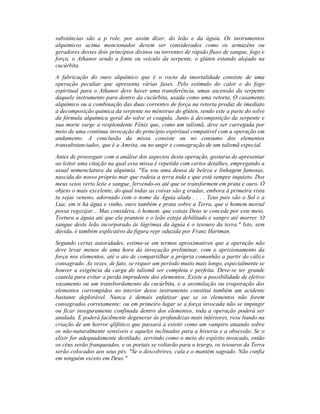 substâncias são a p role, por assim dizer, do leão e da águia. Os instrumentos
alquímicos acima mencionados devem ser considerados como os armazéns ou
geradores desses dois princípios divinos ou torrentes de rápido fluxo de sangue, fogo e
força, o Athanor sendo a fonte ou veículo da serpente, o glúten estando alojado na
cucúrbita.
A fabricação do ouro alquímico que é o rocio da imortalidade consiste de uma
operação peculiar que apresenta várias fases. Pelo estímulo do calor e do fogo
espiritual para o Athanor deve haver uma transferência, umas ascensão da serpente
daquele instrumento para dentro da cucúrbita, usada como uma retorta. O casamento
alquímico ou a combinação das duas correntes de força na retorta produz de imediato
a decomposição química da serpente no mênstruo do glúten, sendo este a parte do solve
da fórmula alquímica geral do solve et coagula. Junto à decomposição da serpente e
sua morte surge a resplendente Fênix que, como um talismã, deve ser carregada por
meio de uma contínua invocação do princípio espiritual compatível com a operação em
andamento. A conclusão da missa consiste ou no consumo dos elementos
transubstanciados, que é a Amrita, ou no ungir e consagração de um talismã especial.
Antes de prosseguir com a análise dos aspectos desta operação, gostaria de apresentar
ao leitor uma citação na qual essa missa é repetida com certos detalhes, empregando a
usual nomenclatura da alquimia. "Eu sou uma deusa de beleza e linhagem famosas,
nascida do nosso próprio mar que rodeia a terra toda e que está sempre inquieto. Dos
meus seios verto leite e sangue, fervendo-os até que se transformem em prata e ouro. Ó
objeto o mais excelente, do qual todas as coisas são g eradas, embora à primeira vista
tu sejas veneno, adornado com o nome da Águia alada . . . . Teus pais são o Sol e a
Lua; em ti há água e vinho, ouro também e prata sobre a Terra, que o homem mortal
possa regozijar... Mas considera, ó homem, que coisas Deus te concede por este meio.
Tortura a águia até que ela pranteie e o leão esteja debilitado e sangre até morrer. O
sangue deste leão incorporado às lágrimas da águia é o tesouro da terra." Isto, sem
dúvida, é também explicativo da figura repr oduzida por Franz Hartman.
Segundo certas autoridades, estima-se em termos aproximativos que a operação não
deve levar menos de uma hora da invocação preliminar, com o aprisionamento da
força nos elementos, até o ato de compartilhar a própria comunhão a partir do cálice
consagrado. Às vezes, de fato, se requer um período muito mais longo, especialmente se
houver a exigência da carga do talismã ser completa e perfeita. Deve-se ter grande
cautela para evitar a perda imprudente dos elementos. Existe a possibilidade de efetivo
vazamento ou um transbordamento da cucúrbita, e a assimilação ou evaporação dos
elementos corrompidos no interior desse instrumento constitui também um acidente
bastante deplorável. Nunca é demais enfatizar que se os elementos não forem
consagrados corretamente; ou em primeiro lugar se a força invocada não se impingir
ou ficar inseguramente confinada dentro dos elementos, toda a operação poderá ser
anulada. E poderá facilmente degenerar às profundezas mais inferiores, resu ltando na
criação de um horror qlifótico que passará a existir como um vampiro atuando sobre
os não-naturalmente sensíveis e aqueles inclinados para a histeria e a obsessão. Se o
elixir for adequadamente destilado, servindo como o meio do espírito invocado, então
os céus serão franqueados, e os portais se voltarão para o teurgo, os tesouros da Terra
serão colocados aos seus pés. "Se o descobrires, cala e o mantém sagrado. Não confia
em ninguém exceto em Deus."
 