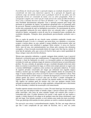 O problema do vínculo para ligar a operação mágica ao resultado desejado deve ser
considerado em todos seus numerosos aspectos. Se a operação for daquelas que
realmente exige um talismã exterior para a produção visível de seu efeito, um selo
apropriado deverá ser construído de metal, cera ou sobre pergaminho. Pode ser
consagrado e ungido com o elixir que foi criado através dos canais da Obra hermética.
Esses selos e talismãs descritos na Chave de Salomão e em < i>The Magus são para
uma finalidade absolutamente adequada. Caso a operação proposta pelo teurgo seja
pertinente às qualidades de Júpiter, um pantáculo apropriado deve ser preparado antes
da operação. Durante a confecção do elixir, deve-se assumir a máscara divina de Maat e
recitar uma conjuração do anjo ou inteligência necessários. No encerramento da missa,
uma quantidade minúscula do rocio superior deve ser colocada sobre o sigillum ou
talismã de Júpiter, carregando-o assim de uma for ça insuperável para a produção dos
resultados desejados. Variações deste procedimento provavelmente ocorrerão com a
prática.
Não se cogita da questão de um vínculo numa cerimônia conduzida visando uma
finalidade na qual o circulo e o triângulo, por assim dizer, ou o demônio e o exorcista,
ocupam o mesmo plano; ou seja, quando o teurgo trabalha exclusivamente sobre sua
própria consciência sem referência à qualquer efeito exterior. A missa do Espírito
Santo, num tal caso, tem automaticamente seu clímax pelo consumo dos elementos
carregados, a força invocada encarnando dentro do mago como fato lóg ico, natural. É
neste tipo de operação, acho, que a missa do Espírito Santo gera a maior quantidade de
força e atinge o mais alto nível de eficiência.
Mesmo para operações ordinárias, a grande vantagem deste método é que é possível
dispensar o cerimonial quase que completamente. O mago pode com absoluta facilidade
executar o ritual do banimento no astral e as invocações podem ser silenciosamente
recitadas de modo que nenhuma magia de natureza cerimonial possa ser percebida pelo
profano. No caso, contudo, de operações em que o resultado desejado existe num outro
plano ou exterior à consciência do mago, os efeitos nem sempre parecem se seguir com
a mesma infalibilidade e seqüência como acontece nas operações subjetivas. O exame
de registros privados conservados por magos que utilizaram esse engenho mágico
tendem a mostrar que seu melhor emprego é para trabalhos dentro da consciência do
mago. É nestas matérias que a missa do Espírito Santo é o mais poderoso e eficaz. Para
o desenvolvimento da vontade mágica, o aumento da imaginação e a invocação tanto de
Adonai quanto dos deuses universais para que ha bitem o templo consagrado do
Espírito Santo, dificilmente se pode conceber um método melhor ou mais adequado.
Não implica em nenhum gasto de energia vital visto que qualquer energia assim
utilizada na operação retorna ao fim ao mago ampliada e enriquecida com o nascimento
da Fênix dourada, o símbolo da ressurreição e do renascimento.
O poder supremo atuante nessa técnica é o amor. Por mais banal que isto possa parecer,
e por mais que esta palavra tenha se tornado vulgar, é preciso reiterar que o amor é o
poder motivador, uma força de amor mantida sempre sob controle pela vontade e
controlada pela alma. O poder destrutivo da espada e tudo aquilo em que implica a
espada, o caráter dispersivo da adaga ou de qualquer outra das armas elementares, aqui
não tem lugar. Este método, portanto, se reco menda como sendo dos mais excelentes.
Visto que participa efetivamente do amor, pertence ao estofo e essência da própria vida.
Em operação essa missa é extraordinariamente simples. De fato, um mago observou
que não é mais complicado do que andar de bicicleta, isto é, uma vez certas
 