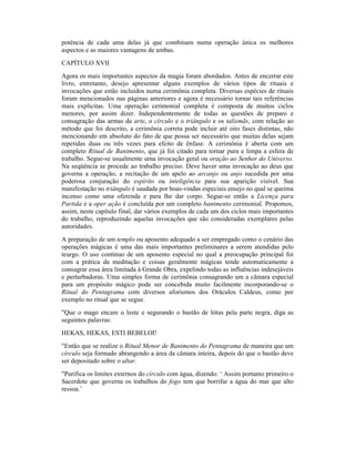 potência de cada uma delas já que combinam numa operação única os melhores
aspectos e as maiores vantagens de ambas.
CAPÍTULO XVII
Agora os mais importantes aspectos da magia foram abordados. Antes de encerrar este
livro, entretanto, desejo apresentar alguns exemplos de vários tipos de rituais e
invocações que estão incluídos numa cerimônia completa. Diversas espécies de rituais
foram mencionados nas páginas anteriores e agora é necessário tornar tais referências
mais explícitas. Uma operação cerimonial completa é composta de muitos ciclos
menores, por assim dizer. Independentemente de todas as questões de preparo e
consagração das armas da arte, o círculo e o triângulo e os talismãs, com relação ao
método que foi descrito, a cerimônia correta pode incluir até oito fases distintas, não
mencionando em absoluto do fato de que possa ser necessário que muitas delas sejam
repetidas duas ou três vezes para efeito de ênfase. A cerimônia é aberta com um
completo Ritual de Banimento, que já foi citado para tornar pura e limpa a esfera de
trabalho. Segue-se usualmente uma invocação geral ou oração ao Senhor do Universo.
Na seqüência se procede ao trabalho preciso. Deve haver uma invocação ao deus que
governa a operação, a recitação de um apelo ao arcanjo ou anjo sucedida por uma
poderosa conjuração do espírito ou inteligência para sua aparição visível. Sua
manifestação no triângulo é saudada por boas-vindas especiais ensejo no qual se queima
incenso como uma oferenda e para lhe dar corpo. Segue-se então a Licença para
Partida e a oper ação é concluída por um completo banimento cerimonial. Propomos,
assim, neste capítulo final, dar vários exemplos de cada um dos ciclos mais importantes
do trabalho, reproduzindo aquelas invocações que são consideradas exemplares pelas
autoridades.
A preparação de um templo ou aposento adequado a ser empregado como o cenário das
operações mágicas é uma das mais importantes preliminares a serem atendidas pelo
teurgo. O uso contínuo de um aposento especial no qual a preocupação principal foi
com a prática da meditação e coisas geralmente mágicas tende automaticamente a
consagrar essa área limitada à Grande Obra, expelindo todas as influências indesejáveis
e perturbadoras. Uma simples forma de cerimônia consagrando um a câmara especial
para um propósito mágico pode ser concebida muito facilmente incorporando-se o
Ritual do Pentagrama com diversos aforismos dos Oráculos Caldeus, como por
exemplo no ritual que se segue.
"Que o mago encare o leste e segurando o bastão de lótus pela parte negra, diga as
seguintes palavras:
HEKAS, HEKAS, ESTI BEBELOI!
"Então que se realize o Ritual Menor de Banimento do Pentagrama de maneira que um
círculo seja formado abrangendo a área da câmara inteira, depois do que o bastão deve
ser depositado sobre o altar.
"Purifica os limites externos do círculo com água, dizendo: ‘ Assim portanto primeiro o
Sacerdote que governa os trabalhos do fogo tem que borrifar a água do mar que alto
ressoa.’
 
