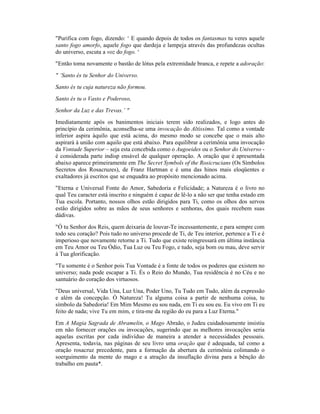 "Purifica com fogo, dizendo: ‘ E quando depois de todos os fantasmas tu veres aquele
santo fogo amorfo, aquele fogo que dardeja e lampeja através das profundezas ocultas
do universo, escuta a voz do fogo. ‘
"Então toma novamente o bastão de lótus pela extremidade branca, e repete a adoração:
" ‘Santo és tu Senhor do Universo.
Santo és tu cuja natureza não formou.
Santo és tu o Vasto e Poderoso,
Senhor da Luz e das Trevas.’ "
Imediatamente após os banimentos iniciais terem sido realizados, e logo antes do
princípio da cerimônia, aconselha-se uma invocação do Altíssimo. Tal como a vontade
inferior aspira àquilo que está acima, do mesmo modo se concebe que o mais alto
aspirará à união com aquilo que está abaixo. Para equilibrar a cerimônia uma invocação
da Vontade Superior – seja esta concebida como o Augoeides ou o Senhor do Universo -
é considerada parte indisp ensável de qualquer operação. A oração que é apresentada
abaixo aparece primeiramente em The Secret Symbols of the Rosicrucians (Os Símbolos
Secretos dos Rosacruzes), de Franz Hartman e é uma das hinos mais eloqüentes e
exaltadores já escritos que se enquadra ao propósito mencionado acima.
"Eterna e Universal Fonte do Amor, Sabedoria e Felicidade; a Natureza é o livro no
qual Teu caracter está inscrito e ninguém é capaz de lê-lo a não ser que tenha estado em
Tua escola. Portanto, nossos olhos estão dirigidos para Ti, como os olhos dos servos
estão dirigidos sobre as mãos de seus senhores e senhoras, dos quais recebem suas
dádivas.
"Ó tu Senhor dos Reis, quem deixaria de louvar-Te incessantemente, e para sempre com
todo seu coração? Pois tudo no universo procede de Ti, de Teu interior, pertence a Ti e é
imperioso que novamente retorne a Ti. Tudo que existe reingressará em última instância
em Teu Amor ou Teu Ódio, Tua Luz ou Teu Fogo, e tudo, seja bom ou mau, deve servir
à Tua glorificação.
"Tu somente é o Senhor pois Tua Vontade é a fonte de todos os poderes que existem no
universo; nada pode escapar a Ti. És o Reio do Mundo, Tua residência é no Céu e no
santuário do coração dos virtuosos.
"Deus universal, Vida Una, Luz Una, Poder Uno, Tu Tudo em Tudo, além da expressão
e além da concepção. Ó Natureza! Tu alguma coisa a partir de nenhuma coisa, tu
símbolo da Sabedoria! Em Mim Mesmo eu sou nada, em Ti eu sou eu. Eu vivo em Ti eu
feito de nada; vive Tu em mim, e tira-me da região do eu para a Luz Eterna."
Em A Magia Sagrada de Abramelin, o Mago Abraão, o Judeu cuidadosamente insistiu
em não fornecer orações ou invocações, sugerindo que as melhores invocações seria
aquelas escritas por cada indivíduo de maneira a atender a necessidades pessoais.
Apresenta, todavia, nas páginas de seu livro uma oração que é adequada, tal como a
oração rosacruz precedente, para a formação da abertura da cerimônia colimando o
soerguimento da mente do mago e a atração da insuflação divina para a bênção do
trabalho em pauta*.
 