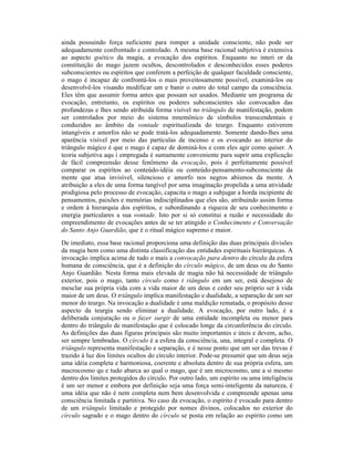 ainda possuindo força suficiente para romper a unidade consciente, não pode ser
adequadamente confrontado e controlado. A mesma base racional subjetiva é extensiva
ao aspecto goético da magia, a evocação dos espíritos. Enquanto no interi or da
constituição do mago jazem ocultos, descontrolados e desconhecidos esses poderes
subconscientes ou espíritos que conferem a perfeição de qualquer faculdade consciente,
o mago é incapaz de confrontá-los o mais proveitosamente possível, examiná-los ou
desenvolvê-los visando modificar um e banir o outro do total campo da consciência.
Eles têm que assumir forma antes que possam ser usados. Mediante um programa de
evocação, entretanto, os espíritos ou poderes subconscientes são convocados das
profundezas e lhes sendo atribuída forma visível no triângulo de manifestação, podem
ser controlados por meio do sistema mnemônico de símbolos transcendentais e
conduzidos ao âmbito da vontade espiritualizada do teurgo. Enquanto estiverem
intangíveis e amorfos não se pode tratá-los adequadamente. Somente dando-lhes uma
aparência visível por meio das partículas de incenso e os evocando ao interior do
triângulo mágico é que o mago é capaz de dominá-los e com eles agir como quiser. A
teoria subjetiva aqu i empregada é sumamente conveniente para suprir uma explicação
de fácil compreensão desse fenômeno da evocação, pois é perfeitamente possível
comparar os espíritos ao conteúdo-idéia ou conteúdo-pensamento-subconsciente da
mente que atua invisível, silencioso e amorfo nos negros abismos da mente. A
atribuição a eles de uma forma tangível por uma imaginação propelida a uma atividade
prodigiosa pelo processo de evocação, capacita o mago a subjugar a horda incipiente de
pensamentos, paixões e memórias indisciplinados que eles são, atribuindo assim forma
e ordem à hierarquia dos espíritos, e subordinando a riqueza de seu conhecimento e
energia particulares a sua vontade. Isto por si só constitui a razão e necessidade do
empreendimento de evocações antes de se ter atingido o Conhecimento e Conversação
do Santo Anjo Guardião, que é o ritual mágico supremo e maior.
De imediato, essa base racional proporciona uma definição das duas principais divisões
da magia bem como uma distinta classificação das entidades espirituais hierárquicas. A
invocação implica acima de tudo o mais a convocação para dentro do círculo da esfera
humana de consciência, que é a definição do círculo mágico, de um deus ou do Santo
Anjo Guardião. Nesta forma mais elevada de magia não há necessidade de triângulo
exterior, pois o mago, tanto círculo como t riângulo em um ser, está desejoso de
mesclar sua própria vida com a vida maior de um deus e ceder seu próprio ser à vida
maior de um deus. O triângulo implica manifestação e dualidade, a separação de um ser
menor do teurgo. Na invocação a dualidade é uma maldição rematada, o propósito desse
aspecto da teurgia sendo eliminar a dualidade. A evocação, por outro lado, é a
deliberada conjuração ou o fazer surgir de uma entidade incompleta ou menor para
dentro do triângulo de manifestação que é colocado longe da circunferência do círculo.
As definições das duas figuras principais são muito importantes e úteis e devem, acho,
ser sempre lembradas. O círculo é a esfera da consciência, una, integral e completa. O
triângulo representa manifestação e separação, e é nesse ponto que um ser das trevas é
trazido à luz dos limites ocultos do círculo interior. Pode-se presumir que um deus seja
uma idéia completa e harmoniosa, coerente e absoluta dentro de sua própria esfera, um
macrocosmo qu e tudo abarca ao qual o mago, que é um microcosmo, une a si mesmo
dentro dos limites protegidos do círculo. Por outro lado, um espírito ou uma inteligência
é um ser menor e embora por definição seja uma força semi-inteligente da natureza, é
uma idéia que não é nem completa nem bem desenvolvida e compreende apenas uma
consciência limitada e partitiva. No caso da evocação, o espírito é evocado para dentro
de um triângulo limitado e protegido por nomes divinos, colocados no exterior do
círculo sagrado e o mago dentro do círculo se posta em relação ao espírito como um
 