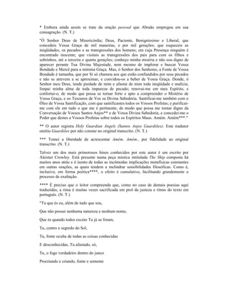 * Embora ainda assim se trate da oração pessoal que Abraão empregou em sua
consagração. (N. T.)
"Ó Senhor Deus de Misericórdia; Deus, Paciente, Benigníssimo e Liberal, que
concedeis Vossa Graça de mil maneiras, e por mil gerações; que esqueceis as
iniqüidades, os pecados e as transgressões dos homens; em cuja Presença ninguém é
encontrado inocente; que visitais as transgressões dos pais para com os filhos e
sobrinhos, até a terceira e quarta gerações; conheço minha miséria e não sou digno de
aparecer perante Tua Divina Majestade, nem mesmo de implorar e buscar Vossa
Bondade e Mercê para a mínima Graça. Mas, ó Senhor dos Senhores, a Fonte de Vossa
Bondade é tamanha, que por Si só chamou aos que estão confundidos por seus pecados
e não se atrevem a se aproximar, e convidou-os a beber de Vossa Graça. Donde, ó
Senhor meu Deus, tende piedade de mim e afastai de mim toda iniqüidade e malícia;
limpai minha alma de toda impureza de pecado; renovai-me em meu Espírito, e
confortai-o, de modo que possa se tornar forte e apto a compreender o Mistério de
Vossa Graça, e os Tesouros de Vos sa Divina Sabedoria. Santificai-me também com o
Óleo de Vossa Santificação, com que santificastes todos os Vossos Profetas; e purificai-
me com ele em tudo o que me é pertinente, de modo que possa me tornar digno da
Conversação de Vossos Santos Anjos** e de Vossa Divina Sabedoria, e concedei-me o
Poder que destes a Vossos Profetas sobre todos os Espíritos Maus. Amém. Amém***."
** O autor registra Holy Guardian Angels (Santos Anjos Guardiões). Este tradutor
omitiu Guardiões por não constar no original transcrito. (N. T.)
*** Tomei a liberdade de acrescentar Amém. Amém., por fidelidade ao original
transcrito. (N. T.)
Talvez um dos mais primorosos hinos conhecidos por este autor é um escrito por
Aleister Crowley. Está presente numa peça mística intitulada The Ship composta há
muitos anos atrás e é isento de todas as incômodas implicações metafísicas constantes
em outras orações, as quais tendem a melindrar sensibilidades filosóficas. Como é,
inclusive, em forma poética****, o efeito é cumulativo, facilitando grandemente o
processo de exaltação.
**** É preciso que o leitor compreenda que, como no caso de demais poesias aqui
traduzidas, a rima é muitas vezes sacrificada em prol da justeza e ritmo do texto em
português. (N. T.)
"Tu que és eu, além de tudo que sou,
Que não possui nenhuma natureza e nenhum nome,
Que és quando todos exceto Tu já se foram,
Tu, centro e segredo do Sol,
Tu, fonte oculta de todas as coisas conhecidas
E desconhecidas, Tu afastado, só,
Tu, o fogo verdadeiro dentro do junco
Procriando e criando, fonte e semente
 