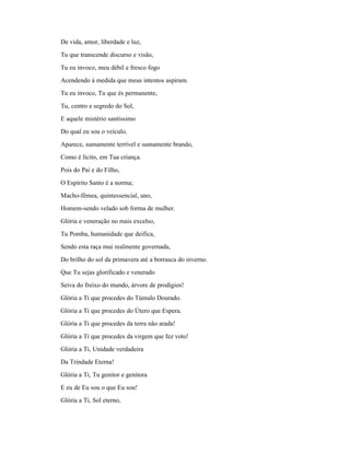 De vida, amor, liberdade e luz,
Tu que transcende discurso e visão,
Tu eu invoco, meu débil e fresco fogo
Acendendo à medida que meus intentos aspiram.
Tu eu invoco, Tu que és permanente,
Tu, centro e segredo do Sol,
E aquele mistério santíssimo
Do qual eu sou o veículo.
Aparece, sumamente terrível e sumamente brando,
Como é lícito, em Tua criança.
Pois do Pai e do Filho,
O Espírito Santo é a norma;
Macho-fêmea, quintessencial, uno,
Homem-sendo velado sob forma de mulher.
Glória e veneração no mais excelso,
Tu Pomba, humanidade que deifica,
Sendo esta raça mui realmente governada,
Do brilho do sol da primavera até a borrasca do inverno.
Que Tu sejas glorificado e venerado
Seiva do freixo do mundo, árvore de prodígios!
Glória a Ti que procedes do Túmulo Dourado.
Glória a Ti que procedes do Útero que Espera.
Glória a Ti que procedes da terra não arada!
Glória a Ti que procedes da virgem que fez voto!
Glória a Ti, Unidade verdadeira
Da Trindade Eterna!
Glória a Ti, Tu genitor e genitora
E eu de Eu sou o que Eu sou!
Glória a Ti, Sol eterno,
 