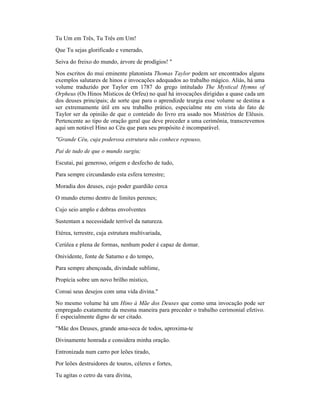 Tu Um em Três, Tu Três em Um!
Que Tu sejas glorificado e venerado,
Seiva do freixo do mundo, árvore de prodígios! "
Nos escritos do mui eminente platonista Thomas Taylor podem ser encontrados alguns
exemplos salutares de hinos e invocações adequados ao trabalho mágico. Aliás, há uma
volume traduzido por Taylor em 1787 do grego intitulado The Mystical Hymns of
Orpheus (Os Hinos Místicos de Orfeu) no qual há invocações dirigidas a quase cada um
dos deuses principais; de sorte que para o aprendizde teurgia esse volume se destina a
ser extremamente útil em seu trabalho prático, especialme nte em vista do fato de
Taylor ser da opinião de que o conteúdo do livro era usado nos Mistérios de Elêusis.
Pertencente ao tipo de oração geral que deve preceder a uma cerimônia, transcrevemos
aqui um notável Hino ao Céu que para seu propósito é incomparável.
"Grande Céu, cuja poderosa estrutura não conhece repouso,
Pai de tudo de que o mundo surgiu;
Escutai, pai generoso, origem e desfecho de tudo,
Para sempre circundando esta esfera terrestre;
Moradia dos deuses, cujo poder guardião cerca
O mundo eterno dentro de limites perenes;
Cujo seio amplo e dobras envolventes
Sustentam a necessidade terrível da natureza.
Etérea, terrestre, cuja estrutura multivariada,
Cerúlea e plena de formas, nenhum poder é capaz de domar.
Onividente, fonte de Saturno e do tempo,
Para sempre abençoada, divindade sublime,
Propícia sobre um novo brilho místico,
Coroai seus desejos com uma vida divina."
No mesmo volume há um Hino à Mãe dos Deuses que como uma invocação pode ser
empregado exatamente da mesma maneira para preceder o trabalho cerimonial efetivo.
É especialmente digno de ser citado.
"Mãe dos Deuses, grande ama-seca de todos, aproxima-te
Divinamente honrada e considera minha oração.
Entronizada num carro por leões tirado,
Por leões destruidores de touros, céleres e fortes,
Tu agitas o cetro da vara divina,
 