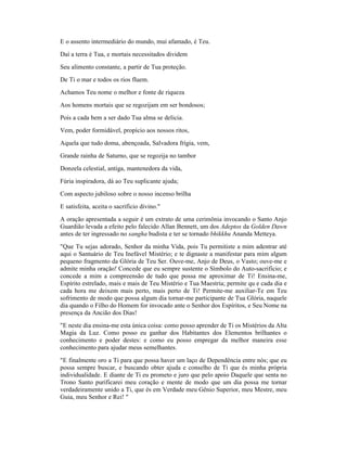 E o assento intermediário do mundo, mui afamado, é Teu.
Daí a terra é Tua, e mortais necessitados dividem
Seu alimento constante, a partir de Tua proteção.
De Ti o mar e todos os rios fluem.
Achamos Teu nome o melhor e fonte de riqueza
Aos homens mortais que se regozijam em ser bondosos;
Pois a cada bem a ser dado Tua alma se delicia.
Vem, poder formidável, propício aos nossos ritos,
Aquela que tudo doma, abençoada, Salvadora frígia, vem,
Grande rainha de Saturno, que se regozija no tambor
Donzela celestial, antiga, mantenedora da vida,
Fúria inspiradora, dá ao Teu suplicante ajuda;
Com aspecto jubiloso sobre o nosso incenso brilha
E satisfeita, aceita o sacrifício divino."
A oração apresentada a seguir é um extrato de uma cerimônia invocando o Santo Anjo
Guardião levada a efeito pelo falecido Allan Bennett, um dos Adeptos da Golden Dawn
antes de ter ingressado no sangha budista e ter se tornado bhikkhu Ananda Metteya.
"Que Tu sejas adorado, Senhor da minha Vida, pois Tu permitiste a mim adentrar até
aqui o Santuário de Teu Inefável Mistério; e te dignaste a manifestar para mim algum
pequeno fragmento da Glória de Teu Ser. Ouve-me, Anjo de Deus, o Vasto; ouve-me e
admite minha oração! Concede que eu sempre sustente o Símbolo do Auto-sacrifício; e
concede a mim a compreensão de tudo que possa me aproximar de Ti! Ensina-me,
Espírito estrelado, mais e mais de Teu Mistério e Tua Maestria; permite qu e cada dia e
cada hora me deixem mais perto, mais perto de Ti! Permite-me auxiliar-Te em Teu
sofrimento de modo que possa algum dia tornar-me participante de Tua Glória, naquele
dia quando o Filho do Homem for invocado ante o Senhor dos Espíritos, e Seu Nome na
presença da Ancião dos Dias!
"E neste dia ensina-me esta única coisa: como posso aprender de Ti os Mistérios da Alta
Magia da Luz. Como posso eu ganhar dos Habitantes dos Elementos brilhantes o
conhecimento e poder destes: e como eu posso empregar da melhor maneira esse
conhecimento para ajudar meus semelhantes.
"E finalmente oro a Ti para que possa haver um laço de Dependência entre nós; que eu
possa sempre buscar, e buscando obter ajuda e conselho de Ti que és minha própria
individualidade. E diante de Ti eu prometo e juro que pelo apoio Daquele que senta no
Trono Santo purificarei meu coração e mente de modo que um dia possa me tornar
verdadeiramente unido a Ti, que és em Verdade meu Gênio Superior, meu Mestre, meu
Guia, meu Senhor e Rei! "
 