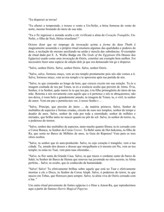 "Eu dispersei as trevas!
"Eu afastei a tempestade, e trouxe o vento a Un-Nefer, a brisa formosa do vento do
norte, mesmo brotando do útero de sua mãe.
"Eu o fiz ingressar a morada oculta e ele vivificará a alma do Coração Tranqüilo, Un-
Nefer, o filho de Nuit, Hórus triunfante! "
Ocioso dizer que no emprego da invocação acima a forma do deus Thoth é
magicamente assumida e o próprio ritual enumera algumas das qualidades e poderes do
deus, a recitação do mesmo auxiliando na união e mescla das substâncias. O exemplar
de ritual dado por E. A. Wallis Budge em The Gods of the Egyptians (Os Deuses dos
Egípcios) usado como uma invocação de Osíris, constitui um exemplo bem melhor. Foi
necessário fazer uma espécie de edição dele já que era demasiado lon go e disperso.
"Salve, senhor Osíris. Salve, senhor Osíris. Salve, senhor Osíris.
"Salve, salve, formoso moço, vem ao teu templo prontamente pois nós não vemos a ti.
Salve, formoso moço, vem ao teu templo e te aproxima após tua partida de nós.
"Salve, tu que comandas ao longo da hora, que cresces exceto em sua estação. Tu és a
imagem exaltada de teu pai Tenen, tu és a essência oculta que provém de Atmu. Ó tu,
Senhor, ó tu Senhor, quão maior és tu que teu pai, ó tu filho primogênito do útero de tua
mãe. Retorna a nós novamente com aquilo que a ti pertence e nós te abraçaremos; não
nos deixa, ó rosto belo e grandemente amado, tu imagem de Tenen, tu, o viril, tu senhor
do amor. Vem em paz e permita-nos ver, ó nosso Senho r ... .
"Salve, Príncipe, que provém do útero ... da matéria primeva. Salve, Senhor de
multidões de aspectos e formas criadas, círculo de ouro nos templos; senhor do tempo e
doador de anos. Salve, senhor da vida por toda a eternidade; senhor de milhões e
miríades, que brilha tanto no nascer quanto no pôr do sol. Salve, tu senhor do terror, tu,
o poderoso do tremor.
"Salve, senhor das multidões de aspectos, tanto macho quanto fêmea; tu és coroado com
a Coroa Branca, tu Senhor da Coroa Urerer. Tu Bebê santo de Her-hekennu, tu filho de
Ra, que senta no Barco de Milhões de anos, tu Guia do Repouso! Vem para os teus
sítios ocultos.
"Salve, tu senhor que és auto-produzido. Salve, tu cujo coração é tranqüilo, vem a tua
cidade. Tu, amado dos deuses e deusas que mergulhaste a ti mesmo em Nu, vem ao teu
templo; tu estás no Tuat, vem para tuas oferendas... .
"Salve, tu flor santa da Grande Casa. Salve, tu que trazes o cordame santo do barco de
Sekti; tu Senhor do Barco de Hennu que renovas tua juventude no sítio secreto, tu Alma
perfeita... Salve, tu oculto, que és conhecido da humanidade.
"Salve! Salve! Tu efetivamente brilhas sobre aquele que está no Tuat e efetivamente
mostras a ele o Disco, tu Senhor da Coroa Ateph. Salve, ó poderoso do terror, tu que
nasces em Tebas, que floresces para sempre. Salve, tu alma viva de Osíris coroado com
a lua. "
Um outro ritual proveniente de fontes egípcias é o Hino a Amon-Ra, que reproduzimos
aqui a partir do famoso Harris Magical Papyrus.
 