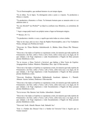 "Tu és Osorronophris, que nenhum homem viu em tempo algum.
"Tu és Iabas. Tu és Iapos. Tu distinguiste entre o justo e o injusto. Tu produziste a
fêmea e o macho.
"Tu produziste a Semente e o Fruto. Tu formaste homens para se amarem entre si e se
odiarem entre si.
"Eu sou Mosheh* teu Profeta** ao Qual tu confiaste teus Mistérios, as cerimônias de
Israel.
* Aqui o mago pode inserir seu próprio nome e lugar na hierarquia mágica.
** Moisés. (N. T.)
"Tu produziste o úmido e o seco, e aquilo que nutre todas as coisas criadas.
"Que tu me ouça, pois eu sou o Anjo de Paphro Osorronophris; este é Teu Verdadeiro
Nome, entregue aos Profetas de Israel.
"Ouve-me: Ar: Thiao: Rheibet: Atheleberseth: A ; Blatha: Abeu: Ebeue: Phi: Thitasoe:
Ib: Thiao.
"Ouve-me e faz todos os Espíritos se sujeitarem a mim, de maneira que todo espírito do
Firmamento e do Éter, sobre a Terra e sob a Terra, sobre a terra seca e na Água, do Ar
que rodopia e do Fogo impetuoso e cada Encantamento e Flagelo de Deus possam
prestar obediência a mim.
"Eu te invoco, o Deus Terrível e Invisível, que habitas o Sítio Vazio do Espírito:
Arogogorobrao: Sothou: Modorio: Phalarthao: Doo: Apé: O Não-nascido.
"Ouve-me e faz todos os Espíritos se sujeitarem a mim, de maneira que todo espírito do
Firmamento e do Éter, sobre a Terra e sob a Terra, sobre terra seca e na Água, do Ar
que rodopia, e do Fogo impetuoso e todo Encantamento e Flagelo de Deus possam
prestar obediência a mim.
"Ouve-me: Roubriao: Mariodam: Balbnabaoth: Assalonai: Aphnaio: I ; Thoteth:
Abrasar: Aeoou: Ischure, Poderoso e Não-nascido.
"Ouve-me e faz todos os Espíritos se sujeitarem a mim, de maneira que todo espírito do
Firmamento e do Éter, sobre a Terra e sob a Terra, sobre terra seca e na Água, do Ar
que rodopia e do Fogo impetuoso e todo Encantamento e Flagelo de Deus possam
prestar obediência a mim.
"Eu te invoco: Ma: Barraio: Ioel: Kotha: Athorebalo: Abraoth!
"Ouve-me e faz todos os Espíritos se sujeitarem a mim, de maneira que todo espírito do
Firmamento e do Éter, sobre a Terra e sob a Terra, sobre terra seca e na Água, do Ar
que rodopia e do Fogo impetuoso e todo Encantamento e Flagelo de Deus possam
prestar obediência a mim.
"Ouve-me! Aoth: Abaoth: Basum: Isak: Sabaoth: Isa !
"Este é o Senhor dos Deuses! Este é o Senhor do Universo! Este é Aquele que os
Ventos temem!
 