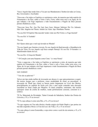 "Este é Aquele Que tendo feito a Voz por seu Mandamento é Senhor de todas as Coisas,
Rei, Governante e Auxiliador.
"Ouve-me e faz todos os Espíritos se sujeitarem a mim, de maneira que todo espírito do
Firmamento e do Éter, sobre a Terra e sob a Terra, sobre terra seca e na Água, do Ar
que rodopia e do Fogo impetuoso e todo Encantamento e Flagelo de Deus possam
prestar obediência a mim.
"Ouve-me: Ieou: Pur ; Iou: Pur: Iaot: Iaeo: Ioou: Abrasar: Sabrium: Do: Uu: Adonaie:
Ede: Edu: Angelos ton Theon: Anlala Lai: Gaia: Ape: Diarthana Thorun.
"Eu sou Ele! O Espírito Não-nascido! tendo visão nos Pés! Forte e o Fogo Imortal!
"Eu sou Ele! A Verdade!
"Eu sou
Ele! Quem odeia que o mal seja lavrado no Mundo!
"Eu sou Aquele que ilumina e troveja. Eu sou Aquele do Qual procede a Abundância da
Vida da Terra: Eu sou Aquele cuja boca sempre flameja: Eu sou Ele: O Gerador e o
Manifestador diante da Luz.
"Eu sou Ele: A Graça do Mundo!
" ‘O Coração com uma Serpente como Cinta ‘ é o meu Nome!
"Vem e segue-me, e faz todos os Espíritos se sujeitarem a mim, de maneira que todo
espírito do Firmamento e do Éter, sobre a Terra e sob a Terra, sobre terra seca e na
Água, do Ar que rodopia e do Fogo impetuoso e todo Encantamento e Flagelo de Deus
possam prestar obediência a mim.
IAO: SABAO
" Tais são as palavras! "
Talvez um tipo ainda melhor de invocação aos deuses é o que apresentaremos a seguir.
Há muitos teurgos que o preferem, como modalidade de ritual, ao precedente. A
invocação de Thoth que citarei se baseia muito largamente no Livro dos Mortos,
principalmente no capítulo da Saída pelo Dia e uma seção contendo uma alocução
sacerdotal ao faraó citada por Maspero. O ritual completo, entretanto, não mostra
quaisquer sinais de colcha de retalhos, sendo perfeitamente coerente, consisten te e
estático.
"Ó Tu, Majestade da Divindade, Tahuti Coroado de Sabedoria, Senhor dos Portais do
Universo, a Ti, a Ti eu invoco!
"Ó Tu cuja cabeça é como uma Íbis, a Ti, a Ti eu invoco!
"Tu que seguras em Tua mão direita o bastão mágico do Poder Duplo e que portas em
tua mão esquerda a Rosa e a Cruz da Luz e da Vida, a Ti, a Ti eu invoco!
"Tu cuja cabeça é como Esmeralda, e cuja nêmis como o azul do céu noturno, a Ti, a Ti
eu invoco!
 