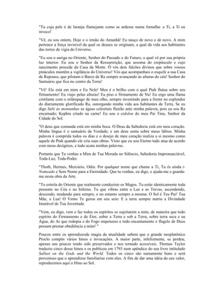 "Tu cuja pele é de laranja flamejante como se ardesse numa fornalha: a Ti, a Ti eu
invoco!
"Vê, eu sou ontem, Hoje e o irmão do Amanhã! Eu nasço de novo e de novo. A mim
pertence a força invisível da qual os deuses se originam, a qual dá vida aos habitantes
das torres de vigia do Universo.
"Eu sou o auriga no Oriente, Senhor do Passado e do Futuro, o qual vê por sua própria
luz interior. Eu sou o Senhor da Ressurreição, que assoma do crepúsculo e cujo
nascimento procede da Casa da Morte. Ó vós dois falcões divinos que sobre vossos
pináculos mantêm a vigilância do Universo! Vós que acompanhais o esquife a sua Casa
de Repouso, que pilotam o Barco de Ra sempre avançando às alturas do céu! Senhor do
Santuário que fica no centro da Terra!
"Vê! Ele está em mim e Eu Nele! Meu é o brilho com o qual Ptah flutua sobre seu
firmamento! Eu viajo pelas alturas! Eu piso o firmamento de Nu! Eu ergo uma flama
cintilante com o relâmpago de meu olho, sempre investindo para a frente no esplendor
do diariamente glorificado Ra, outorgando minha vida aos habitantes da Terra. Se eu
digo Subi às montanhas as águas celestiais fluirão ante minha palavra, pois eu sou Ra
encarnado; Kephra criado na carne! Eu sou o eidolon do meu Pai Tmu, Senhor da
Cidade do Sol.
"O deus que comanda está em minha boca. O Deus da Sabedoria está em meu coração.
Minha língua é o santuário da Verdade; e um deus senta sobre meus lábios. Minha
palavra é comprida todos os dias e o desejo de meu coração realiza a si mesmo como
aquele de Ptah quando ele cria suas obras. Visto que eu sou Eterno tudo atua de acordo
com meus desígnios, e tudo acata minhas palavras.
Portanto que Tu venhas a Mim de Tua Morada no Silêncio, Sabedoria Impronunciável,
Toda-Luz, Toda-Poder.
"Thoth, Hermes, Mercúrio, Odin. Por qualquer nome que chame a Ti, Tu és ainda i-
Nomeado e Sem Nome para a Eternidade. Que tu venhas, eu digo, e ajuda-me e guarda-
me nesta obra da Arte.
"Tu estrela do Oriente que realmente conduziste os Magos. Tu estás identicamente toda
presente no Céu e no Inferno. Tu que vibras entre a Luz e as Trevas, ascendendo,
descendo, mudando para sempre, e no entanto sempre a mesma. O Sol é Teu Pai! Tua
Mãe, a Lua! O Vento Te gerou em seu seio: E a terra sempre nutriu a Divindade
Imutável de Tua Juventude.
"Vem, eu digo, vem e faz todos os espíritos se sujeitarem a mim, de maneira que todo
espírito do Firmamento e do Éter, sobre a Terra e sob a Terra, sobre terra seca e na
Água, do Ar que rodopia e do Fogo impetuoso e todo encantamento e flagelo de Deus
possam prestar obediência a mim! "
Poucos entre os aprendizesde magia da atualidade sabem que o grande neoplatônico
Proclo compôs vários hinos e invocações. A maior parte, infelizmente, se perdeu,
apenas uns poucos tendo sido preservados e nos tornado acessíveis. Thomas Taylor
traduziu cinco desse hinos e os publicou em 1793 num apêndice do seu livro intitulado
Sallust on the Gods and the World. Todos os cinco são sumamente bons e será
proveitoso que o aprendizse familiarize com eles. A fim de dar uma idéia do seu valor,
reproduzimos aqui o Hino ao Sol.
 