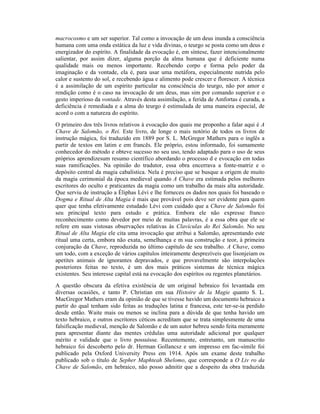 macrocosmo e um ser superior. Tal como a invocação de um deus inunda a consciência
humana com uma onda estática da luz e vida divinas, o teurgo se posta como um deus e
energizador do espírito. A finalidade da evocação é, em síntese, fazer intencionalmente
salientar, por assim dizer, alguma porção da alma humana que é deficiente numa
qualidade mais ou menos importante. Recebendo corpo e forma pelo poder da
imaginação e da vontade, ela é, para usar uma metáfora, especialmente nutrida pelo
calor e sustento do sol, e recebendo água e alimento pode crescer e florescer. A técnica
é a assimilação de um espírito particular na consciência do teurgo, não por amor e
rendição como é o caso na invocação de um deus, mas sim por comando superior e o
gesto imperioso da vontade. Através desta assimilação, a ferida de Amfortas é curada, a
deficiência é remediada e a alma do teurgo é estimulada de uma maneira especial, de
acord o com a natureza do espírito.
O primeiro dos três livros relativos à evocação dos quais me proponho a falar aqui é A
Chave de Salomão, o Rei. Este livro, de longe o mais notório de todos os livros de
instrução mágica, foi traduzido em 1889 por S. L. McGregor Mathers para o inglês a
partir de textos em latim e em francês. Ele próprio, estou informado, foi sumamente
conhecedor do método e obteve sucesso no seu uso, tendo adaptado para o uso de seus
próprios aprendizesum resumo científico abordando o processo d e evocação em todas
suas ramificações. Na opinião do tradutor, essa obra encerrava a fonte-matriz e o
depósito central da magia cabalística. Nela é preciso que se busque a origem de muito
da magia cerimonial da época medieval quando A Chave era estimada pelos melhores
escritores do oculto e praticantes da magia como um trabalho da mais alta autoridade.
Que serviu de instrução a Éliphas Lévi e lhe forneceu os dados nos quais foi baseado o
Dogma e Ritual de Alta Magia é mais que provável pois deve ser evidente para quem
quer que tenha efetivamente estudado Lévi com cuidado que a Chave de Salomão foi
seu principal texto para estudo e prática. Embora ele não expresse franco
reconhecimento como devedor por meio de muitas palavras, é a essa obra que ele se
refere em suas vistosas observações relativas às Clavículas do Rei Salomão. No seu
Ritual de Alta Magia ele cita uma invocação que atribui a Salomão, apresentando este
ritual uma certa, embora não exata, semelhança e m sua construção e teor, à primeira
conjuração da Chave, reproduzida no último capítulo de seu trabalho. A Chave, como
um todo, com a exceção de vários capítulos inteiramente desprezíveis que lisonjeiam os
apetites animais de ignorantes depravados, e que provavelmente são interpolações
posteriores feitas no texto, é um dos mais práticos sistemas de técnica mágica
existentes. Seu interesse capital está na evocação dos espíritos ou regentes planetários.
A questão obscura da efetiva existência de um original hebraico foi levantada em
diversas ocasiões, e tanto P. Christian em sua Histoire de la Magie quanto S. L.
MacGregor Mathers eram da opinião de que se tivesse havido um documento hebraico a
partir do qual tenham sido feitas as traduções latina e francesa, este ter-se-ia perdido
desde então. Waite mais ou menos se inclina para a dúvida de que tenha havido um
texto hebraico, e outros escritores céticos acreditam que se trata simplesmente de uma
falsificação medieval, menção de Salomão e de um autor hebreu sendo feita meramente
para apresentar diante das mentes crédulas uma autoridade adicional por qualquer
mérito e validade que o livro possuísse. Recentemente, entretanto, um manuscrito
hebraico foi descoberto pelo dr. Herman Gollancsz e um impresso em fac-símile foi
publicado pela Oxford University Press em 1914. Após um exame deste trabalho
publicado sob o título de Sepher Maphteah Shelomo, que corresponde a O Liv ro da
Chave de Salomão, em hebraico, não posso admitir que a despeito da obra traduzida
 