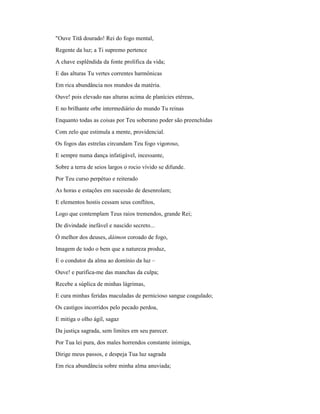 "Ouve Titã dourado! Rei do fogo mental,
Regente da luz; a Ti supremo pertence
A chave esplêndida da fonte prolífica da vida;
E das alturas Tu vertes correntes harmônicas
Em rica abundância nos mundos da matéria.
Ouve! pois elevado nas alturas acima de planícies etéreas,
E no brilhante orbe intermediário do mundo Tu reinas
Enquanto todas as coisas por Teu soberano poder são preenchidas
Com zelo que estimula a mente, providencial.
Os fogos das estrelas circundam Teu fogo vigoroso,
E sempre numa dança infatigável, incessante,
Sobre a terra de seios largos o rocio vívido se difunde.
Por Teu curso perpétuo e reiterado
As horas e estações em sucessão de desenrolam;
E elementos hostis cessam seus conflitos,
Logo que contemplam Teus raios tremendos, grande Rei;
De divindade inefável e nascido secreto...
Ó melhor dos deuses, dáimon coroado de fogo,
Imagem de todo o bem que a natureza produz,
E o condutor da alma ao domínio da luz –
Ouve! e purifica-me das manchas da culpa;
Recebe a súplica de minhas lágrimas,
E cura minhas feridas maculadas de pernicioso sangue coagulado;
Os castigos incorridos pelo pecado perdoa,
E mitiga o olho ágil, sagaz
Da justiça sagrada, sem limites em seu parecer.
Por Tua lei pura, dos males horrendos constante inimiga,
Dirige meus passos, e despeja Tua luz sagrada
Em rica abundância sobre minha alma anuviada;
 