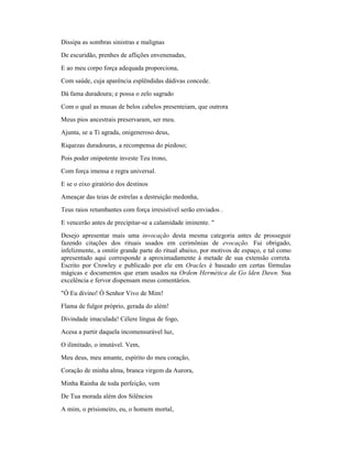 Dissipa as sombras sinistras e malignas
De escuridão, prenhes de aflições envenenadas,
E ao meu corpo força adequada proporciona,
Com saúde, cuja aparência esplêndidas dádivas concede.
Dá fama duradoura; e possa o zelo sagrado
Com o qual as musas de belos cabelos presenteiam, que outrora
Meus pios ancestrais preservaram, ser meu.
Ajunta, se a Ti agrada, onigeneroso deus,
Riquezas duradouras, a recompensa do piedoso;
Pois poder onipotente investe Teu trono,
Com força imensa e regra universal.
E se o eixo giratório dos destinos
Ameaçar das teias de estrelas a destruição medonha,
Teus raios retumbantes com força irresistível serão enviados .
E vencerão antes de precipitar-se a calamidade iminente. "
Desejo apresentar mais uma invocação desta mesma categoria antes de prosseguir
fazendo citações dos rituais usados em cerimônias de evocação. Fui obrigado,
infelizmente, a omitir grande parte do ritual abaixo, por motivos de espaço, e tal como
apresentado aqui corresponde a aproximadamente à metade de sua extensão correta.
Escrito por Crowley e publicado por ele em Oracles é baseado em certas fórmulas
mágicas e documentos que eram usados na Ordem Hermética da Go lden Dawn. Sua
excelência e fervor dispensam meus comentários.
"Ó Eu divino! Ó Senhor Vivo de Mim!
Flama de fulgor próprio, gerada do além!
Divindade imaculada! Célere língua de fogo,
Acesa a partir daquela incomensurável luz,
O ilimitado, o imutável. Vem,
Meu deus, meu amante, espírito do meu coração,
Coração de minha alma, branca virgem da Aurora,
Minha Rainha de toda perfeição, vem
De Tua morada além dos Silêncios
A mim, o prisioneiro, eu, o homem mortal,
 