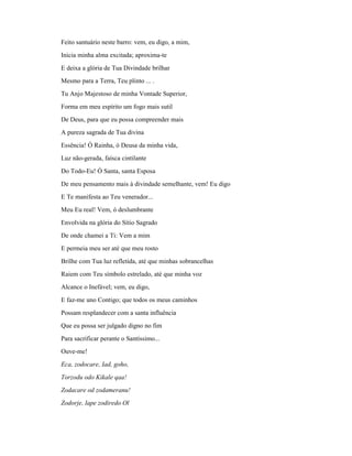 Feito santuário neste barro: vem, eu digo, a mim,
Inicia minha alma excitada; aproxima-te
E deixa a glória de Tua Divindade brilhar
Mesmo para a Terra, Teu plinto ... .
Tu Anjo Majestoso de minha Vontade Superior,
Forma em meu espírito um fogo mais sutil
De Deus, para que eu possa compreender mais
A pureza sagrada de Tua divina
Essência! Ó Rainha, ó Deusa da minha vida,
Luz não-gerada, faísca cintilante
Do Todo-Eu! Ó Santa, santa Esposa
De meu pensamento mais à divindade semelhante, vem! Eu digo
E Te manifesta ao Teu venerador...
Meu Eu real! Vem, ó deslumbrante
Envolvida na glória do Sítio Sagrado
De onde chamei a Ti: Vem a mim
E permeia meu ser até que meu rosto
Brilhe com Tua luz refletida, até que minhas sobrancelhas
Raiem com Teu símbolo estrelado, até que minha voz
Alcance o Inefável; vem, eu digo,
E faz-me uno Contigo; que todos os meus caminhos
Possam resplandecer com a santa influência
Que eu possa ser julgado digno no fim
Para sacrificar perante o Santíssimo...
Ouve-me!
Eca, zodocare, Iad, goho,
Torzodu odo Kikale qaa!
Zodacare od zodameranu!
Zodorje, lape zodiredo Ol
 