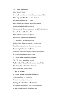 Noco Mada, das Iadapiel!
I las! Hoatahe Iaida!
Ó coroada com a luz das estrelas! alada com esmeraldas
Mais larga que o Céu! Ó azul mais profundo
Do abismo das águas! Ó Tu flama
Que cintila através de todas as cavernas da noite,
Línguas saltando do incomensurável
Subindo através dos resplandecentes precipícios imanifestos
Para o Inefável! Ó Sol Dourado!
Glória vibrante do meu Eu superior!
Eu ouvi Tua voz ressoando no Abismo:
‘Eu sou o único Ser nas profundezas
Da Escuridão: deixa-me ascender e preparar-me
Para trilhar o caminho das Trevas: mesmo assim
Posso atingir a luz. Pois do Abismo
Vim antes de meu nascimento: destes salões sombrios
E silêncio de um sono primevo! E Ele,
A Voz das Idades, respondeu-se e disse:
Vê! Pois eu sou Aquele que formula
Na Escuridão! Filho da Terra! a luz com efeito brilha
Nas trevas, mas as trevas não entendem
Raio algum dessa luz iniciadora!
... Não me deixa só,
Ó Espírito Sagrado! Vem para confortar-me,
Atrair-me e fazer-me manifesto,
Osíris ao mundo choroso; que eu
Seja erguido sobre a Cruz do Sofrimento
E do sacrifício, para atrair toda a espécie humana
E todo germe de matéria que possua vida,
 