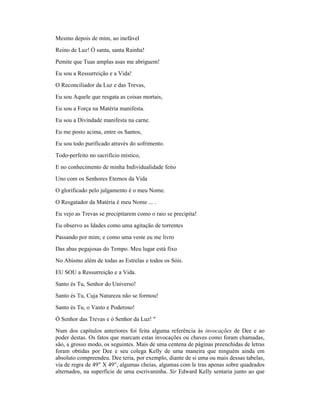 Mesmo depois de mim, ao inefável
Reino de Luz! Ó santa, santa Rainha!
Pemite que Tuas amplas asas me abriguem!
Eu sou a Ressurreição e a Vida!
O Reconciliador da Luz e das Trevas,
Eu sou Aquele que resgata as coisas mortais,
Eu sou a Força na Matéria manifesta.
Eu sou a Divindade manifesta na carne.
Eu me posto acima, entre os Santos,
Eu sou todo purificado através do sofrimento.
Todo-perfeito no sacrifício místico,
E no conhecimento de minha Individualidade feito
Uno com os Senhores Eternos da Vida
O glorificado pelo julgamento é o meu Nome.
O Resgatador da Matéria é meu Nome ... .
Eu vejo as Trevas se precipitarem como o raio se precipita!
Eu observo as Idades como uma agitação de torrentes
Passando por mim; e como uma veste eu me livro
Das abas pegajosas do Tempo. Meu lugar está fixo
No Abismo além de todas as Estrelas e todos os Sóis.
EU SOU a Ressurreição e a Vida.
Santo és Tu, Senhor do Universo!
Santo és Tu, Cuja Natureza não se formou!
Santo és Tu, o Vasto e Poderoso!
Ó Senhor das Trevas e ó Senhor da Luz! "
Num dos capítulos anteriores foi feita alguma referência às invocações de Dee e ao
poder destas. Os fatos que marcam estas invocações ou chaves como foram chamadas,
são, a grosso modo, os seguintes. Mais de uma centena de páginas preenchidas de letras
foram obtidas por Dee e seu colega Kelly de uma maneira que ninguém ainda em
absoluto compreendeu. Dee teria, por exemplo, diante de si uma ou mais dessas tabelas,
via de regra de 49" X 49", algumas cheias, algumas com le tras apenas sobre quadrados
alternados, na superfície de uma escrivaninha. Sir Edward Kelly sentaria junto ao que
 