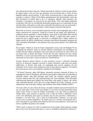 eles chamavam de Mesa Sagrada e fitaria uma bola de cristal ou cristal no qual, depois
de algum tempo, veria um Anjo que apontaria com um bastão para as letras de uma
daquelas tabelas sucessivamente. A Dee, Kelly comunicaria que o Anjo apontava, por
exemplo, a coluna 4, fileira 29 da tabela, aparentemente não mencionando a letra que
Dee encontrava na tabela diant e de si e registrava. Quando Anjo terminava sua
instrução, a mensagem era reescrita de trás para diante. Teria sido ditada totalmente
errada pelo Anjo por ser considerada demasiado perigosa para ser comunicada de uma
maneira direta, cada palavra sendo uma conjuração tão poderosa que sua enunciação e
menção diretas teriam evocado poderes e forças naquele momento indesejáveis.
Reescritas ao inverso, essas invocações pareciam escritas numa linguagem que os dois
magos chamavam de enoquiano. Longe de se tratar de um jargão sem significado, o
enoquiano possui gramática e sintaxe próprias, como pode ser percebido pela consulta
de Casaubon que traduziu muitas das chaves. Muitos o julgam bem mais sonoro e
expressivo que o próprio grego e o sânscrito, as traduções para o inglês, embora em
alguns trechos de difícil compreensão, contendo maravilhosas passagens detentoras de
uma sustentada sublimidade e uma potência lírica que muitos poetas e até a Bíblia não
superam.
Por exemplo: "Podem as Asas do Vento compreender vossas vozes de Prodígio? Ó vós
o Segundo do Primeiro, quem as chamas ardentes acomodaram nas profundezas de
minhas Maxilas! Quem eu preparei como taças para um casamento ou como flores em
sua beleza para a câmara da Justiça. Vossos pés são mais vigorosos do que a pedra
infrutífera: e vossas vozes mais fortes que os ventos múltiplos! Pois vós vos tornais uma
construção tal como não é exceto na mente do Todo-Poderoso. "
Existem dezenove dessas Chaves; as duas primeiras evocam o elemento chamado
Espírito, as dezesseis seguintes invocam os quatro elementos, cada uma com quatro
subdivisões. A décima nona pode ser empregada para invocar qualquer um dos
chamados Trinta Aethyrs pela mudança de uma ou duas palavras especiais. Cito abaixo
mais uma dessas chaves em enoquiano seguida de uma tradução:.
" Ol Sonuf Vaoresaji, gohu IAD Balata, elanusaha caelazod; sobrazod ol Roray i ta
nazodapesad, Giraa ta maelpereji, das hoel ho qaa notahoa zodimezod, od comemahe ta
nobeloha zodien; soba tahil ginonupe perje aladi, das vaurebes obolehe giresam.
Casarem ohorela caba Pire: das zodonurenusagi cab: erem Iadanahe. Pilae farezodem
zodernurezoda adana gono Iadapiel das homo-tohe; soba ipame lu ipamis: das sobolo
vepe zodomeda poamal, od bo gira sai ta piapo Piamoel od Vaoan. Zodacare, eca od
zodameranu! odo cicale Qaa; zodorje, lape zodiredo Noco Mada, Hathahe IAIDA! "
"Eu reino sobre vós, diz o Deus da Justiça, em poder exaltado acima do Firmamento da
Ira, em cujas mãos o Sol é como uma espada e a Lua como um fogo penetrante; quem
mede vossas Vestes no meio de minhas Vestimentas e vos atou como as palmas de
minhas mãos; cujos assentos eu guarneci com o Fogo da Coleta e embelezei vossas
vestes com admiração; para quem eu produzi uma lei para governar o Santíssimo, e
entreguei a vós uma Vara , com a Arca do Conhecimento. Ademais, vós ergu estes
vossas vozes e jurastes obediência e fé Àquele que vive e triunfa, cujo princípio não é,
nem o fim pode ser; que brilha como flama no meio de vossos palácios e reina entre vós
como o equilíbrio da justiça e da verdade.
"Movei, pois, e mostrai-vos! Abri os mistérios de vossa criação. Sede amistosos comigo
pois eu sou servo do mesmo Deus que é o vosso, o verdadeiro Adorador do Altíssimo."
 