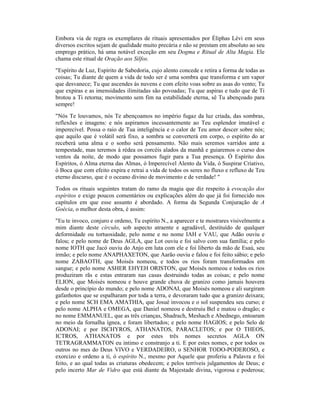 Embora via de regra os exemplares de rituais apresentados por Éliphas Lévi em seus
diversos escritos sejam de qualidade muito precária e não se prestam em absoluto ao seu
emprego prático, há uma notável exceção em seu Dogma e Ritual de Alta Magia. Ele
chama este ritual de Oração aos Silfos.
"Espírito de Luz, Espírito de Sabedoria, cujo alento concede e retira a forma de todas as
coisas; Tu diante de quem a vida de todo ser é uma sombra que transforma e um vapor
que desvanece; Tu que ascendes às nuvens e com efeito voas sobre as asas do vento; Tu
que expiras e as imensidades ilimitadas são povoadas; Tu que aspiras e tudo que de Ti
brotou a Ti retorna; movimento sem fim na estabilidade eterna, sê Tu abençoado para
sempre!
"Nós Te louvamos, nós Te abençoamos no império fugaz da luz criada, das sombras,
reflexões e imagens: e nós aspiramos incessantemente ao Teu esplendor imutável e
imperecível. Possa o raio de Tua inteligência e o calor de Teu amor descer sobre nós;
que aquilo que é volátil será fixo, a sombra se converterá em corpo, o espírito do ar
receberá uma alma e o sonho será pensamento. Não mais seremos varridos ante a
tempestade, mas teremos à rédea os corcéis alados da manhã e guiaremos o curso dos
ventos da noite, de modo que possamos fugir para a Tua presença. Ó Espírito dos
Espíritos, ó Alma eterna das Almas, ó Imperecível Alento da Vida, ó Suspirar Criativo,
ó Boca que com efeito expira e retrai a vida de todos os seres no fluxo e refluxo de Teu
eterno discurso, que é o oceano divino de movimento e de verdade! "
Todos os rituais seguintes tratam do ramo da magia que diz respeito à evocação dos
espíritos e exige poucos comentários ou explicações além do que já foi fornecido nos
capítulos em que esse assunto é abordado. A forma da Segunda Conjuração de A
Goécia, o melhor desta obra, é assim:
"Eu te invoco, conjuro e ordeno, Tu espírito N., a aparecer e te mostrares visivelmente a
mim diante deste círculo, sob aspecto atraente e agradável, destituído de qualquer
deformidade ou tortuosidade, pelo nome e no nome IAH e VAU, que Adão ouviu e
falou; e pelo nome de Deus AGLA, que Lot ouviu e foi salvo com sua família; e pelo
nome IOTH que Jacó ouviu do Anjo em luta com ele e foi liberto da mão de Esaú, seu
irmão; e pelo nome ANAPHAXETON, que Aarão ouviu e falou e foi feito sábio; e pelo
nome ZABAOTH, que Moisés nomeou, e todos os rios foram transformados em
sangue; e pelo nome ASHER EHYEH ORISTON, que Moisés nomeou e todos os rios
produziram rãs e estas entraram nas casas destruindo todas as coisas; e pelo nome
ELION, que Moisés nomeou e houve grande chuva de granizo como jamais houvera
desde o princípio do mundo; e pelo nome ADONAI, que Moisés nomeou e ali surgiram
gafanhotos que se espalharam por toda a terra, e devoraram tudo que a granizo deixara;
e pelo nome SCH EMA AMATHIA, que Josué invocou e o sol suspendeu seu curso; e
pelo nome ALPHA e OMEGA, que Daniel nomeou e destruiu Bel e matou o dragão; e
no nome EMMANUEL, que as três crianças, Shadrach, Meshach e Abednego, entoaram
no meio da fornalha ígnea, e foram libertados; e pelo nome HAGIOS; e pelo Selo de
ADONAI; e por ISCHYROS, ATHANATOS, PARACLETOS; e por O THEOS,
ICTROS, ATHANATOS e por estes três nomes secretos AGLA ON
TETRAGRAMMATON eu intimo e constranjo a ti. E por estes nomes, e por todos os
outros no mes do Deus VIVO e VERDADEIRO, o SENHOR TODO-PODEROSO, e
exorcizo e ordeno a ti, ó espírito N., mesmo por Aquele que proferiu a Palavra e foi
feito, e ao qual todas as criaturas obedecem; e pelos terríveis julgamentos de Deus; e
pelo incerto Mar de Vidro que está diante da Majestade divina, vigorosa e poderosa;
 