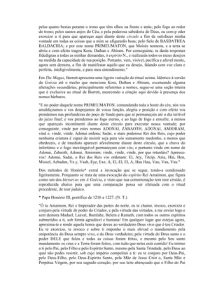 pelas quatro bestas perante o trono que têm olhos na frente e atrás; pelo fogo ao redor
do trono; pelos santos anjos do Céu; e pela poderosa sabedoria de Deus, eu com p oder
exorcizo a ti para que apareças aqui diante deste círculo a fim de satisfazer minha
vontade em todas as coisas que a mim se afigurarão boas; pelo Selo de BASDATHEA
BALDACHIA; e por este nome PRIMEUMATON, que Moisés nomeou, e a terra se
abriu e com efeito tragou Kora, Dathan e Abiram. Por conseguinte, tu darás respostas
fidedignas a todas as minhas demandas, ó espírito N., e realizarás todos os meus desejos
na medida da capacidade de tua posição. Portanto, vem, visível, pacífica e afavel mente,
agora sem demora, a fim de manifestar aquilo que eu desejo, falando com voz clara e
perfeita, inteligivelmente, e para meu entendimento."
Em The Magus, Barrett apresenta uma ligeira variação do ritual acima. Idêntico à versão
da Goécia até o trecho que menciona Kora, Dathan e Abiram, excetuando alguma
alterações secundárias, principalmente referentes a nomes, segue-se uma seção inteira
que é exclusiva ao ritual de Barrett, merecendo a citação aqui devido à presença dos
nomes bárbaros.
"E no poder daquele nome PRIMEUMATON, comandando toda a hoste do céu, nós vos
amaldiçoamos e vos despojamos de vossa função, alegria e posição e com efeito vos
prendemos nas profundezas do poço de fundo para que aí permaneçais até o dia terrível
do juízo final; e vos prendemos ao fogo eterno, e ao lago de fogo e enxofre, a menos
que apareçais incontinenti diante deste círculo para executar nossa vontade; por
conseguinte, vinde por estes nomes ADONAI, ZABAOTH, ADONAI, AMIORAM,
vind e, vinde, vinde, Adonai ordena; Sadai, o mais poderoso Rei dos Reis, cujo poder
nenhuma criatura é capaz de resistir seja para vós sumamente medonho, a menos que
obedeceis, e de imediato aparecei afavelmente diante deste círculo, que a chuva do
infortúnio e o fogo inextinguível permaneçam com vós; e portanto vinde em nome de
Adonai, Zabaoth, Adonai, Amioram; vinde, vinde, vinde, por que retardais? Apressa-
vos! Adonai, Sadai, o Rei dos Reis vos ordenam: El, Aty, Titcip, Azia, Hin, Hen,
Miosel, Achadan, Va y, Vaah, Eye, Exe, A, El, El, El, A, Hau Hau, Vau, Vau, Vau."
Dos métodos de Honório* extraí a invocação que se segue, tendo-a condensado
ligeiramente. Porquanto se trata de uma evocação do espírito Rei Amaimon, que figura
como um dos hierarcas em A Goécia, e visto que sua comemoração tem teor cristão, é
reproduzida abaixo para que uma comparação possa ser efetuada com o ritual
precedente, de teor judaico.
* Papa Honório III, pontífice de 1216 a 1227. (N. T.)
"Ó tu Amaimon, Rei e Imperador das partes do norte, eu te chamo, invoco, exorcizo e
conjuro pela virtude de poder do Criador, e pela virtude das virtudes, a me enviar logo e
sem demora Madael, Laaval, Bamlahe, Belem e Ramath, com todos os outros espíritos
submetidos a ti, sob forma agradável e humana! Em qualquer lugar que estejas agora,
aproxima-te e rende aquela honra que deves ao verdadeiro Deus vivo que é teu Criador.
Eu te exorcizo, te invoco e sobre ti imponho o mais elevad o mandamento pela
onipotência do Deus sempre vivo, e do Deus verdadeiro; pela virtude do Deus santo e o
poder DELE que falou e todas as coisas foram feitas, e mesmo pelo Seu santo
mandamento os céus e a Terra foram feitos, com tudo que neles está contido! Eu intimo
a ti pelo Pai, pelo Filho e pelo Espírito Santo, mesmo pela Santa Trindade, pelo Deus ao
qual não podes resistir, sob cujo império compelirei a ti: eu te conjuro por Deus-Pai,
pelo Deus-Filho, pelo Deus-Espírito Santo, pela Mãe de Jesus Crist o, Santa Mãe e
Perpétua Virgem, por seu sagrado coração, por seu leite abençoado que o Filho do Pai
 