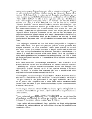sugava, por seu corpo e alma santíssimos, por todas as partes e membros dessa Virgem,
por todos os sofrimentos, aflições, trabalhos, agonias que ela suportou durante todo o
curso da vida Dele, por todos os suspiros que ela deu, pelas santas lágrimas que ela
verteu enquanto seu querido Filho chorava antes da ocasião de Sua dolorosa Paixão e
sobre o madeiro da Cruz, por todas as coisas sagradas e santas que s ão ofertadas e
feitas, e também por todas as outras, tanto no céu como na Terra em honra de nosso
Salvador Jesus Cristo, e de Maria Abençoada, Sua Mãe, por tudo que seja celestial.
Conjuro-te pela Santa Trindade, pelo sinal da Cruz, pelo mais precioso sangue e água
que jorraram do flanco de Jesus, pelo suor que escorreu de todo Seu corpo, quando Ele
disse no Jardim das Oliveiras: ‘Pai, se for tua vontade, afasta de mim este Cálice’; por
Sua morte e paixão, por Seu sepultamento e gloriosa ressu rreição, por Sua ascensão,
conjuro-te também pela coroa de espinhos que foi colocada sobre Sua cabeça, pelo
sangue que escorreu de Seus pés e mãos, pelos pregos com os quais Ele foi pregado ao
madeiro da Cruz, pelas lágrimas santas que Ele derramou, por tudo que Ele sofreu
voluntariamente por grande amor a nós, por todos os membros de nosso Senhor Jesus
Cristo.
"Eu te conjuro pelo julgamento dos vivos e dos mortos, pelas palavras do Evangelho de
nosso Senhor Jesus Cristo, pelas Suas pregações, por seus dizeres, por todos Seus
milagres, pela criança em faixas, pela criança chorosa gerada pela mãe em seu útero
mais puro e virginal, pela gloriosa intercessão da Virgem Mãe de nosso Senhor Jesus
Cristo, e por tudo que é de Deus e da Mãe Santíssima, tanto no céu como na Terra. Eu te
conjuro, ó tu grande Rei Amaimon, pelos Santos Anjos e Arcan jos, e por todas as
ordens abençoadas de espíritos, pelos santos patriarcas e profetas, e por todos os santos
mártires e confessores, por todas as virgens santas e viúvas inocentes, e por todos os
Santos de Deus."
Muito similar a este ritual é o que se segue, transcrito de A Chave de Salomão, o Rei.
Trata-se, entretanto, de uma invocação cabalística, não contendo quaisquer elementos.
O principal ponto a despertar interesse é que depois do proêmio, cada parágrafo é uma
conjuração por e através do nome e poder de cada uma das Sephiroth da Árvore da
Vida. Este ritual é o primeiro ritual evocatório da Chave, o segundo sendo muito
semelhante realmente à segunda conjuração da G oécia.
"Ó vós Espíritos, vós eu conjuro pelo Poder, Sabedoria e Virtude do Espírito de Deus,
pelo incriado Conhecimento Divino, pela extensa Misericórdia de Deus, pela Força de
Deus, pela Grandeza de Deus, pela Unidade de Deus, e pelo Nome Santo EHEIEH, que
é a raiz, tronco, fonte e origem de todos os outros nomes divinos, daí extraindo todos
eles sua vida e sua virtude as quais tendo Adão invocado, adquiriu ele o conhecimento
de todas as coisas criadas.
"Eu vos conjuro pelo nome indivisível IOD, que marca e expressa a Simplicidade e a
Unidade da Natureza Divina, que tendo Abel invocado mereceu escapar das mãos de
Caim, seu irmão.
"Eu vos conjuro pelo nome TETRAGRAMMATON ELOHIM, que expressa e significa
a Grandeza de uma Majestade tão sublime, que tendo Noé o pronunciado, o salvou e
protegeu a ele mesmo com toda sua casa das Águas do Dilúvio.
"Eu vos conjuro pelo nome do Deus EL forte e prodigioso, que denota a Misericórdia e
Bondade de Sua Majestade Divina, que tendo Abraão o invocado, foi julgado digno de
vir da ur dos caldeus.
 
