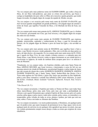 "Eu vos conjuro pelo mais poderoso nome de ELOHIM GIBOR, que exibe a força de
Deus, de um Deus todo-poderoso, que pune os crimes dos perversos, que busca e
castiga as iniqüidades dos pais sobre os filhos até a terceira e quarta gerações; que tendo
Isaque invocado, foi julgado digno de escapar da espada de Abraão, seu pai.
"Eu vos conjuro e vos exorcizo pelo nome mais santo de ELOAH VA-DAATH, que
Jacó invocou quando mergulhado em grande problema, e foi julgado digno de ostentar o
nome de Israel, que significa Vencedor de Deus, e foi libertado da fúria de Esaú, seu
irmão.
"Eu vos conjuro pelo nome mais potente de EL ADONAI TSABAOTH, que é o Senhor
dos Exércitos, governando nos Céus, que José invocou, e foi julgado digno de escapar
das mãos de seus Irmãos.
"Eu vos conjuro pelo nome mais potente de ELOHIM TSABAOTH, que expressa
piedade, misericórdia, esplendor e conhecimento de Deus, o qual foi invocado por
Moisés, ele foi julgado digno de libertar o povo de Israel do Egito, e da servidão ao
Faraó.
"Eu vos conjuro pelo mais potente nome de SHADDAI, que significa fazer o bem a
todos; e que Moisés invocou e tendo golpeado o Mar, este se dividiu em duas partes ao
meio, do lado direito e do esquerdo. Eu vos conjuro pelo mais santo nome de EL CHAI,
que é aquele do Deus Vivo, de cuja virtude a aliança conosco e a redenção para nós
foram feitas; e que Moisés invocou e todas as águas retornaram ao seu estado prévio e
envolveram os egípcios, de modo de nenhum deles escapou para leva r as notícias à
terra de Mizraim.
"Finalmente, eu vos conjuro todos, vós Espíritos rebeldes, pelo mais Santo Nome de
Deus ADONAI MELEKH, que Josué invocou e interrompeu o curso do Sol em sua
presença através da virtude de Methraton, sua principal Imagem; e pelas tropas de Anjos
que não cessam de chorar dia e noite, QADOSCH, QADOSCH, QADOSCH, ADONAI
ELOHIM TSABAOTH, que é Santo, Santo, Santo, Senhor-Deus das Hostes, Céu e
Terra estão repletos de Tua Glória; e pelos Dez Anjos que presidem às Dez Sephiroth,
pelas q uais Deus comunica e estende Sua influência sobre coisas inferiores, as quais
são Kether, Chokmah, Binah, Gedulah,* Geburah, Tiphareth, Netsach, Hod, Yesod e
Malkuth.
* Ou Chesed. (N. T.)
"Eu vos conjuro novamente, ó Espíritos por todos os Nomes de Deus e por todas Suas
obras maravilhosas; pelos céus; pela Terra; pelo mar; por toda a profundidade do
Abismo e por aquele firmamento que o próprio Espírito de Deus moveu; pelo sol e pelas
estrelas; pelas águas e pelos mares e tudo neles contido; pelos ventos, os remoinhos e as
tempestades; pelas virtudes de todas as ervas, plantas e pedras; por tudo que está nos
céus, sobre a Terra e em todos os Abismos das Sombras.
"Eu vos conjuro novamente e vos incito poderosamente, ó Demônios, em qualquer parte
que vós podeis estar, que sejais incapazes de permanecer no ar, fogo, água e terra ou em
qualquer parte do universo ou em qualquer sítio agradável que possa vos atrair, mas que
vós venhais prontamente cumprir nosso desejo e todas as coisas que exigimos de vossa
obediência.
 