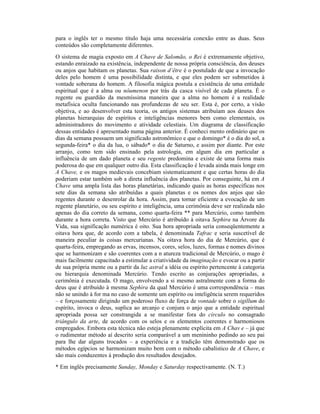 para o inglês ter o mesmo título haja uma necessária conexão entre as duas. Seus
conteúdos são completamente diferentes.
O sistema de magia exposto em A Chave de Salomão, o Rei é extremamente objetivo,
estando enraizado na existência, independente de nossa própria consciência, dos deuses
ou anjos que habitam os planetas. Sua raison d’être é o postulado de que a invocação
deles pelo homem é uma possibilidade distinta, e que eles podem ser submetidos à
vontade soberana do homem. A filosofia mágica postula a existência de uma entidade
espiritual que é a alma ou nôumenon por trás da casca visível de cada planeta. É o
regente ou guardião da mesmíssima maneira que a alma no homem é a realidade
metafísica oculta funcionando nas profundezas de seu ser. Esta é, por certo, a visão
objetiva, e ao desenvolver esta teoria, os antigos sistemas atribuíam aos deuses dos
planetas hierarquias de espíritos e inteligências menores bem como elementais, os
administradores do movimento e atividade celestiais. Um diagrama de classificação
dessas entidades é apresentado numa página anterior. É conheci mento ordinário que os
dias da semana possuem um significado astronômico e que o domingo* é o dia do sol, a
segunda-feira* o dia da lua, o sábado* o dia de Saturno, e assim por diante. Por este
arranjo, como tem sido ensinado pela astrologia, em algum dia em particular a
influência de um dado planeta e seu regente predomina e existe de uma forma mais
poderosa do que em qualquer outro dia. Esta classificação é levada ainda mais longe em
A Chave, e os magos medievais concebiam sistematicament e que certas horas do dia
poderiam estar também sob a direta influência dos planetas. Por conseguinte, há em A
Chave uma ampla lista das horas planetárias, indicando quais as horas específicas nos
sete dias da semana são atribuídas a quais planetas e os nomes dos anjos que são
regentes durante o desenrolar da hora. Assim, para tornar eficiente a evocação de um
regente planetário, ou seu espírito e inteligência, uma cerimônia deve ser realizada não
apenas do dia correto da semana, como quarta-feira ** para Mercúrio, como também
durante a hora correta. Visto que Mercúrio é atribuído à oitava Sephira na Árvore da
Vida, sua significação numérica é oito. Sua hora apropriada seria conseqüentemente a
oitava hora que, de acordo com a tabela, é denominada Tafrac e seria suscetível de
maneira peculiar às coisas mercurianas. Na oitava hora do dia de Mercúrio, que é
quarta-feira, empregando as ervas, incensos, cores, selos, luzes, formas e nomes divinos
que se harmonizam e são coerentes com a n atureza tradicional de Mercúrio, o mago é
mais facilmente capacitado a estimular a criatividade da imaginação e evocar ou a partir
de sua própria mente ou a partir da luz astral a idéia ou espírito pertencente à categoria
ou hierarquia denominada Mercúrio. Tendo escrito as conjurações apropriadas, a
cerimônia é executada. O mago, envolvendo a si mesmo astralmente com a forma do
deus que é atribuído à mesma Sephira da qual Mercúrio é uma correspondência – mas
não se unindo à for ma no caso de somente um espírito ou inteligência serem requeridos
– e forçosamente dirigindo um poderoso fluxo de força de vontade sobre o sigillum do
espírito, invoca o deus, suplica ao arcanjo e conjura o anjo que a entidade espiritual
apropriada possa ser constrangida a se manifestar fora do círculo no consagrado
triângulo da arte, de acordo com os selos e os elementos coerentes e harmoniosos
empregados. Embora esta técnica não esteja plenamente explícita em A Chav e – já que
o rudimentar método aí descrito seria comparável a um menininho pedindo ao seu pai
para lhe dar alguns trocados – a experiência e a tradição têm demonstrado que os
métodos egípcios se harmonizam muito bem com o método cabalístico de A Chave, e
são mais conduzentes à produção dos resultados desejados.
* Em inglês precisamente Sunday, Monday e Saturday respectivamente. (N. T.)
 