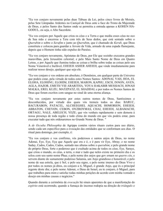 "Eu vos conjuro novamente pelas duas Tábuas da Lei, pelos cinco livros de Moisés,
pelas Sete Lâmpadas Ardentes no Castiçal de Deus ante a face do Trono da Majestade
de Deus, e pelos Santo dos Santos onde se permitiu a entrada apenas a KOHEN HA-
GODUL, ou seja, o Alto Sacerdote.
"Eu vos conjuro por Aquele que criou os céus e a Terra e que mediu esses céus no oco
de Sua mão e encerrou a Tera com três de Seus dedos, que está sentado sobre o
Querubim e sobre o Serafim e junto ao Querubim, que é chamado de Kerub, que Deus
constituiu e colocou para guardar a Árvore da Vida, armado de uma espada flamejante,
depois que o Homem tinha sido expulso do Paraíso.
"Eu vos conjuro novamente, Apóstatas de Deus, por Ele que sozinho executou grandes
maravilhas, pela Jerusalém celestial; e pelo Mais Santo Nome de Deus em Quatro
Letras, e por Aquele que ilumina todas as coisas e brilha sobre todas as coisas pelo seu
Nome Venerável e Inefável, EHEIEH ASHER AHEIEH, que vinde imediatamente para
realizar nosso desejo, qualquer que seja ele.
"Eu vos conjuro e vos ordeno em absoluto, ó Demônios, em qualquer parte do Universo
que podeis estar, pela virtude de todos estes Nomes Santos: ADONAI, YAH, HOA, EL
ELOHA, ELOHINU, ELOHIM, EHEIEH, MARON, KAPHU, ESCH, INNON, AVEN,
AGLA, HAZOR, EMETH YIII ARARITHA, YOVA HAKABIR MESSIACH, IONAH
MALKA, EREL KUZU, MATZPATZ, EL SHADDAI; e por todos os Nomes Santos de
Deus que foram escritos com sangue no sinal de uma eterna aliança.
"Eu vos conjuro novamente por estes outros nomes de Deus, Santíssimos e
desconhecidos, por virtude dos quais vós tremeis todos os dias: BARUC,
BACURABON, PATACEL, ALCHEEGHEL AQUACHI, HOMORION, EHEIEH,
ABBATON, CHEVON, CEBON, OYZROYMAS, CHAI, EHEIEH, ALBAMACHI,
ORTAGU, NALE, ABELECH, YEZE; que vós venhais rapidamente e sem demora à
nossa presença de toda região e todo clima do mundo em que vós podeis estar, para
executar tudo que nós ordenaremos no Grande Nome de Deus. "
A de Occulta Philosophia de Agrippa contém vários rituais curtos para uso diário,
sendo cada um específico para a evocação das entidades que se conformam aos dias. O
ritual para domingo, por exemplo, é:
"Eu vos conjuro e vos confirmo, vós poderosos e santos anjos de Deus, no nome
Adonai, Eye, Eye, Eya que Aquele que era e é, e é para vir Eye, Abray; e no nome
Saday, Cados, Cados, Cados, sentado nas alturas sobre o querubim; e pelo grande nome
do próprio Deus, forte e poderoso que é exaltado acima de todos os céus; Eye, Saraye,
que criou o mundo, os céus, a terra, o mar e tudo que neles existe no primeiro dia e os
selou com seu santo nome Phaa; e pelo nome dos anjos que gov ernam no quarto céu, e
servem diante do sumamente poderoso Salamia, um Anjo grandioso e honorável; e pelo
nome de sua estrela, que é Sol, e pelo seu signo, e pelo nome imenso do Deus Vivo e
por todos os nomes já ditos, eu conjuro a ti, Miguel, ó grande Anjo, que és o principal
regente deste dia; e pelo nome Adonai, o Deus de Israel, eu te conjuro, ó Miguel, para
que trabalhes para mim e satisfaz todas minhas petições de acordo com minha vontade e
desejo em minhas causas e negócios."
Quando durante a cerimônia de evocação há sinais aparentes de que a manifestação do
espírito está ocorrendo, quando a fumaça do incenso rodopia na direção do triângulo e
 