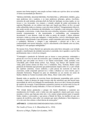 assume uma forma tangível, uma oração ou boas vindas aos espíritos deve ser recitada.
A forma recomendada por Barrett é:
"BERALANENSIS, BALDACHIENSIS, PAUMACHIA e APOLOGIA SEDES, pelos
mais poderosos reis e poderes, e os mais poderosos príncipes, gênios, Liachidae,
ministros da sede tartárea, príncipe-chefe da Sede de Apologia, na nona região, eu vos
invoco e vos invocando, vos conjuro; e estando armado de poder proveniente da
suprema Majestade, eu vos ordeno com rigor, por Aquele que falou e se fez e ao qual
estão submetidas todas as criaturas; e por este nome inefável, Tetragrammaton Jehova h,
que sendo ouvido os elementos são derrubados, o ar é agitado, o mar retrocede, o fogo é
extinguido, a terra treme, e toda a hoste dos seres celestiais, terrestres e infernais de fato
tremem conjuntamente, e são transtornados e confundidos, por conseguinte,
incontinenti, e sem demora, vinde de todas as partes do mundo, e dêem respostas
racionais a todas as coisas que indagarei; e vinde pacífica, visível e afavelmente agora,
sem demora, manifestando o que desejamos, sendo conjurados pelo nome do Deus viv o
e verdadeiro, Helioren, e cumpra o que ordenamos, e persisti até o fim e em
conformidade com nossas intenções, visível e afavelmente a nós falando com voz clara,
inteligível e sem qualquer ambigüidade."
No mesmo livro, Francis Barrett nos apresenta uma outra breve alocução a ser recitada
quando a manifestação da entidade necessária é concluída; isto é quando o espírito fica
perfeitamente claro e visível no triângulo.
"Contemplai o pantáculo de Salomão que eu trouxe a vossa presença; contemplai a
pessoa do exorcista no meio do exorcismo, que é armado por Deus, sem medo, e bem
provido, que com poder vos invoca e vos chama exorcizando; vinde, portanto, com
velocidade, pela virtude destes nomes: Aye, Saraye, Aye Saraye: não retardai vossa
vinda, pelos nomes eternos do Deus vivo e verdadeiro, Eloy, Archima, Rabur e pelo
pantáculo de Salomão aqui presente que poderosamente impera sobre vó s; e por virtude
dos espíritos celestiais, vossos senhores; e pela pessoa do exorcista no meio do
exorcismo; sendo conjurado apressai-vos e vinde e obedecei ao vosso mestre, que é
chamado Octinomos. Preparai-vos para ser obedientes ao seu mestre em nome do
Senhor, Bathat ou Vachat investindo sobre Abrae, Abeor vindo sobre Aberer."
Quando todas as questões do exorcista forem devidamente respondidas pelo espírito
evocado, e todos os desejos do mago tiverem sido tão satisfeitos que não haverá mais
necessidade de retê-lo no triângulo de manifestação, dever-se-á dar a licença de partida
do cenário de evocação. O procedimento costumeiro consiste em recitar uma Licença de
Partida e a forma de Licença indicada e A Chave de Salomão, o Rei é a seguinte:
"Por virtude destes pantáculos e porque vós fostes obedientes e acataram aos
mandamentos do Criador, senti e inalai este odor agradável e depois parti para vossas
moradas e retiros; que haja paz entre nós e vós; estejai sempre prontos para vir quando
fordes citados e convocados; e que possa a bênção de Deus, na medida em que sois
capazes de recebê-la, estar sobre vós contanto que sejais obedientes e bem dispostos a
vir a nós sem ritos solenes e observâncias de nossa parte."
APÊNDICE - LIVROS RECOMENDADOS PARA ESTUDO
The Candle of Vision, A. E. (Macmillan & Co., 1918)
Mysteries of Magic, Éliphas Lévi (Londres, 1897)
 