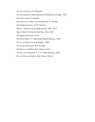 The Secret Doctrine, H. P. Blavatsky
The Holy Kaballah, Arthur Edward Waite (Williams & Norgate, 1926)
Raja Yoga, Swami Vivekananda
Introduction to the Study of the Kaballah, W. W. Westcott
The Chaldaean Oracles, W. W. Westcott
Equinox, Aleister Crowley (edição privada, 1909 – 1914)
Magick, Master Therion (Lecram Press, Paris, 1929)
The Egyptian Book of the Dead
The Sacred Magic, S. L. MacGregor Mathers (Redway, 1889)
The Key of Solomon the King (Redway, 1889)
The Ocean of Theosophy, Wm. Q. Judge
The Mysteries, Jâmblico (Trad. Thomas Taylor)
The Gods of the Egyptians, E. A. W. Budge (Methuen, 1904)
Mystical Hymns of Orpheus (Trad. Thomas Taylor)
 