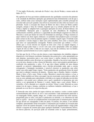 ** Em inglês Wednesday, derivado de Woden’s day, dia de Woden, o nome saxão de
Odin. (N. T.)
Há capítulos do livro que tratam cuidadosamente das qualidades essenciais dos planetas
e da variedade de diferentes operações que pertencem mais distintamente a um do que a
outro, embora todas essas instruções sejam suplementadas pelo conselho principal de
executar toda operação quando a lua estiver na crescente nos dias entre seu nascer e sua
plenitude. Assim a evocação das forças de Marte nos dias e horas de Marte confere
coragem, energia e força de vontade, enquanto que os p eríodos próprios do Sol, de
Vênus e Júpiter se adaptam bem a quaisquer operações de amor, de benevolência e de
invisibilidade. Operações para a aquisição de uma abundância de eloqüência,
conhecimento científico, profecia e a capacidade da adivinhação surgiriam na esfera de
Mercúrio e assim por diante tal como foi formulado na astrologia. O Mago enumera os
anjos relativos aos doze signos zodiacais e os períodos mais propícios para a evocação
deles seriam no dia e hora do planeta regente e exaltado n aquele signo. O método exato
de construir o círculo mágico é dado com certos detalhes, bem como a maneira pela
qual deve ser especialmente consagrado. Poderia acrescentar que embora A Chave
afirme que o círculo deveria ser traçado na terra com a faca ou espada mágicas, o
moderno teurgo pode traçar o círculo com suas cores apropriadas sobre um pedaço
virgem de tela ou sobre o chão de seu templo, seja este de cerâmica, taco ou linóleo,
traçando-o posteriormente no ar com a espad a ou o bastão.
Um fato que faz de A Chave um dos únicos e mais importantes dos trabalhos mágicos
disponíveis é ela fornecer excelentes ilustrações dos pantáculos e selos apropriados aos
sete planetas, necessários para o uso como lamen e sigillae durante as cerimônias,
mostrando também como deveriam ser construídos. Quando a lua estiver num signo do
ar ou da terra, durante os dias e horas de Mercúrio, será o mais propício período para a
confecção dos pantáculos e selos. O m ago deve dispor também de uma câmara
especial, se possível, independente com a devida privacidade onde, após a correta
consagração e fumigação ascendente, é possível construir os pantáculos seja sobre
metal, seja sobre papel limpo virgem. "Estes pantáculos são geralmente feitos do metal
que mais se adequa à natureza do planeta... Saturno rege o chumbo, Júpiter o estanho,
Marte o ferro, o Sol o ouro, Vênus o cobre, Mercúrio a mescla dos metais e a Lua, a
prata. Podem também ser feitos com papel virg em exorcizado, escrevendo-se sobre ele
com as cores adotadas para cada planeta, referindo-se às regras já indicadas nos devidos
capítulos, e de acordo com o planeta com o qual o pantáculo se harmoniza; por este
motivo a cor apropriada de Saturno é o preto, Júpiter rege o azul celeste, Marte o
vermelho, o Sol o dourado ou o amarelo ou citrino, Vênus o verde, Mercúrio as cores
mistas (via de regra o laranja, conforme as melhores tradições cabalísticas), a Lua o
prateado ou a cor da terra argentina.&q uot;
É fornecida uma série similar de regras relativas aos mantos e vestes a serem usados
cerimonialmente pelo Mestre da Arte e seus assistentes. Cada instrumento particular a
ser empregado, bastão, espada, adaga, etc., e todos esses acessórios tais como incenso,
pergaminho para os selos, cera para os pantáculos ou talismãs, e as coberturas de seda
para os sigillae – devem ser cuidadosamente exorcizados para se tornarem puros, depois
do que devem ser consagrados à obra em pauta. O sistema, em síntese, é um método
completo, apresentando várias invocações e conjurações que resultam na evocação para
aparição visível do espírito desejado, e com um pouco de engenhosidade o mago pode
utilizar o esquema do sistema para quase qualquer finalidade. O procedimento efetivo,
em breves palavras, da operação pode ser resumido como se segue: primeiramente,
 