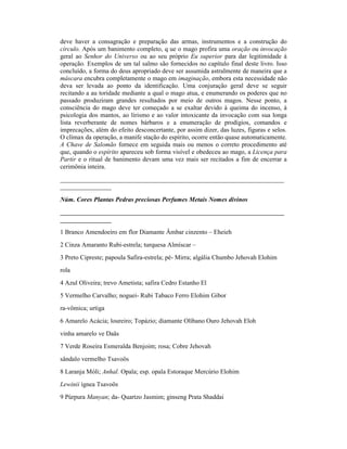 deve haver a consagração e preparação das armas, instrumentos e a construção do
círculo. Após um banimento completo, q ue o mago profira uma oração ou invocação
geral ao Senhor do Universo ou ao seu próprio Eu superior para dar legitimidade à
operação. Exemplos de um tal salmo são fornecidos no capítulo final deste livro. Isso
concluído, a forma do deus apropriado deve ser assumida astralmente de maneira que a
máscara encubra completamente o mago em imaginação, embora esta necessidade não
deva ser levada ao ponto da identificação. Uma conjuração geral deve se seguir
recitando a au toridade mediante a qual o mago atua, e enumerando os poderes que no
passado produziram grandes resultados por meio de outros magos. Nesse ponto, a
consciência do mago deve ter começado a se exaltar devido à queima do incenso, à
psicologia dos mantos, ao lirismo e ao valor intoxicante da invocação com sua longa
lista reverberante de nomes bárbaros e a enumeração de prodígios, comandos e
imprecações, além do efeito desconcertante, por assim dizer, das luzes, figuras e selos.
O clímax da operação, a manife stação do espírito, ocorre então quase automaticamente.
A Chave de Salomão fornece em seguida mais ou menos o correto procedimento até
que, quando o espírito apareceu sob forma visível e obedeceu ao mago, a Licença para
Partir e o ritual de banimento devam uma vez mais ser recitados a fim de encerrar a
cerimônia inteira.
______________________________________________________________________
________________

Núm. Cores Plantas Pedras preciosas Perfumes Metais Nomes divinos
______________________________________________________________________
________________
1 Branco Amendoeiro em flor Diamante Âmbar cinzento – Eheieh
2 Cinza Amaranto Rubi-estrela; turquesa Almíscar –
3 Preto Cipreste; papoula Safira-estrela; pé- Mirra; algália Chumbo Jehovah Elohim
rola
4 Azul Oliveira; trevo Ametista; safira Cedro Estanho El
5 Vermelho Carvalho; noguei- Rubi Tabaco Ferro Elohim Gibor
ra-vômica; urtiga
6 Amarelo Acácia; loureiro; Topázio; diamante Olíbano Ouro Jehovah Eloh
vinha amarelo ve Daäs
7 Verde Roseira Esmeralda Benjoim; rosa; Cobre Jehovah
sândalo vermelho Tsavoös
8 Laranja Móli; Anhal. Opala; esp. opala Estoraque Mercúrio Elohim
Lewinii ígnea Tsavoös
9 Púrpura Manyan; da- Quartzo Jasmim; ginseng Prata Shaddai
 