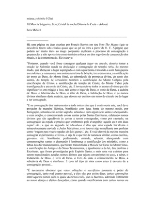 miana; yohimba l Chai
10 Mescla Salgueiro; lírio; Cristal de rocha Ditania de Creta – Adonai
hera Melech
______________________________________________________________________
_______________
Há uma página ou duas escritas por Francis Barrett em seu livro The Magus (que se
descobriu terem sido citadas quase que ao pé da letra a partir de H. C. Agrippa) que
podem ser muito úteis ao mago porquanto explicam o processo de consagração e
preparação; e não apenas isto como também esboça um dos segredos da composição dos
rituais, o da comemoração. Ele escreve:
"Portanto, quando você fosse consagrar qualquer lugar ou círculo, deveria tomar a
oração de Salomão usada na dedicação e consagração do templo; teria, do mesmo
modo, que abençoar o lugar aspergindo-o com água benta e tratando-o com fumigações
ascendentes, e comemore nos santos mistérios da bênção; tais como estes, a santificação
do trono de Deus, do Monte Sinai, do tabernáculo da promessa divina, do santo dos
santos, do templo de Jerusalém; também a santificação do Monte Gólgota pela
crucificação de Cristo; a santificação do templo de Cristo; do Monte Tabor pela
transfiguração e ascensão de Cristo, etc. E invocando-se todos os nomes divinos que são
significativos em relação a isso, tais como o lugar de Deus, o trono de Deus, a cadeira
de Deus, o tabernáculo de Deus, o altar de Deus, a habitação de Deus, e os nomes
divinos similares desta espécie, que devem ser escritos em torno do círculo ou do lugar
a ser consagrado.
"E na consagração dos instrumentos e toda outra coisa que é usada nesta arte, você deve
proceder de maneira idêntica, borrifando com água benta do mesmo modo, por
fumigação, untando com azeite sagrado, selando-o com algum selo santo e abençoando-
o com oração, e comemorando coisas santas pelas Santas Escrituras, coletando nomes
divinos que são agradáveis às coisas a serem consagradas, como por exemplo, na
consagração da espada é preciso que lembremos pelo evangelho ‘aquele qu e tem duas
capas’ etc., e que no segundo de Macabeus é dito que uma espada foi divina e
miraculosamente enviada a Judas Macabeus; e se houver algo semelhante nos profetas
como ‘tragam para vocês espadas de dois gumes’, etc. E você deverá da mesma maneira
consagrar experimentos e livros, e seja lá o que for de natureza similar, como escritos,
gravuras, etc. borrifando, perfumando, untando, selando, abençoando com
comemorações santas e chamando à lembrança a santificação dos mistérios, como a
tábua dos dez mandamentos, que foram transmitidas a Moisés por Deus no Monte Sinai,
a santificação do Antigo e do Novo Testamentos, e igualmente a da lei, dos profetas e
Escrituras, que foram promulgadas pelo Espírito Santo; e mais uma vez existem para
serem mencionados aqueles nomes divinos que sejam convenientes no caso, a saber, o
testamento de Deus, o livro de Deus, o livro da vida, o conhecimento de Deus, a
sabedoria de Deus e similares. E com tal tipo de ritos como estes é executa da a
consagração pessoal...
"É necessário observar que votos, oblações e sacrifícios possuem o poder de
consagração, tanto real quanto pessoal, e eles são, por assim dizer, certas convenções
entre aqueles nomes com os quais são feitos e nós, que os fazemos, aderindo fortemente
ao nosso desejo e efeitos desejados, como quando sacrificamos com certos nomes ou
 