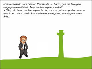 -Estou cansado para brincar. Preciso de um barco, que me leve para
longe para me distrair. Tens um barco para me dar?
- Não, não tenho um barco para te dar, mas se quiseres podes cortar o
meu tronco para construíres um barco, navegares para longe e seres
feliz…
 