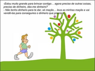 -Estou muito grande para brincar contigo… agora preciso de outras coisas,
preciso de dinheiro, dás-me dinheiro?
- Não tenho dinheiro para te dar, só maçãs… leva as minhas maçãs e vai
vendê-las para conseguires o dinheiro que precisas…
 