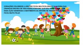 CORAÇÕES COLORIDOS. A ÁRVORE FICOU MULTICOLORIDA E A ALEGRIA DAS
CRIANÇAS ENCHEU DE VIDA AQUELA ÁRVORE QUE NÃO TINHA FOLHA. COM
ESSA AÇÃO GENEROSA O SENTIMENTO DA ÁRVORE SE TRANSFORMOU. ELA
FICOU MUITO FELIZ!
 