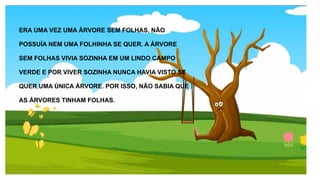 ERA UMA VEZ UMA ÁRVORE SEM FOLHAS, NÃO
POSSUÍA NEM UMA FOLHINHA SE QUER. A ÁRVORE
SEM FOLHAS VIVIA SOZINHA EM UM LINDO CAMPO
VERDE E POR VIVER SOZINHA NUNCA HAVIA VISTO SE
QUER UMA ÚNICA ÁRVORE. POR ISSO, NÃO SABIA QUE
AS ÁRVORES TINHAM FOLHAS.
 