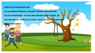 CERTO DIA PASSARAM POR
ALI ALGUMAS PESSOAS. QUANDO VIRAM A ÁRVORE SEM
FOLHAS DISSERAM: “VEJAM UMA ÁRVORE SEM FOLHAS, DE
GALHOS SECOS. COMO ELA É FEIA. HUUUUM ESSA ÁRVORE NÃO
SERVE PRA NADA”.
 