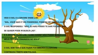 VEIO O SOL E A ÁRVORE DISSE-LHE:
“SOL, VOCÊ QUE É TÃO PODEROSO, PODERIA ME DAR FOLHAS?”.
O SOL RESPONDEU: “NÃO, EU NÃO POSSO TE DAR FOLHAS, MAS
SE QUISER PODE IR BUSCÁ-LAS”.
E A ÁRVORE DISSE-LHE: “COMO ASSIM? NÃO POSSO BUSCÁ-LAS.
MEUS PÉS SÃO CRAVADOS NO SOLO”.
O SOL SEM TER O QUE FAZER FOI EMBORA E A ÁRVORE
CONTINUOU TRISTE SEM FOLHAS.
 