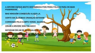 A ÁRVORE ESTAVA MUITO DESANIMADA POIS PEDIU FOLHAS PARA OS MAIS
PODEROSOS,
MAS NINGUÉM CONSEGUIU AJUDÁ-LA.
CERTO DIA ALGUMAS CRIANÇAS ESTAVAM
CORRENDO PELO CAMPO VERDE, QUANDO
VIRAM A ÁRVORE SEM FOLHAS E
NOTARAM EM UM DE SEUS GALHOS UM
BALANÇO PENDURADO. AS CRIANÇAS
FORAM NELE BRINCAR.
 