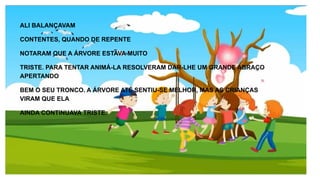 ALI BALANÇAVAM
CONTENTES, QUANDO DE REPENTE
NOTARAM QUE A ÁRVORE ESTAVA MUITO
TRISTE. PARA TENTAR ANIMÁ-LA RESOLVERAM DAR-LHE UM GRANDE ABRAÇO
APERTANDO
BEM O SEU TRONCO. A ÁRVORE ATÉ SENTIU-SE MELHOR, MAS AS CRIANÇAS
VIRAM QUE ELA
AINDA CONTINUAVA TRISTE.
 