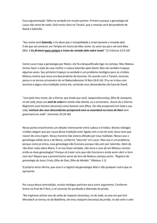 Essa argumentação falha na verdade em muitos pontos. Primeiro porque a genealogia de
Lucas não serve de nada. Está muito claro no Tanach, que o messias será descendente de
David e Salomão.
"Seu nome será Salomão, e Eu darei paz e tranqüilidade a Israel durante o reinado dele.
É ele que vai construir um Templo em honra do Meu nome. Eu serei seu pai e ele será Meu
filho. E Eu firmarei para sempre o trono do reinado dele sobre Israel." (1 Crônicas 22:9-10)
Como Lucas traça a genealogia por Natan, ela fica desqualificada logo no começo. Mas Mateus
tentou fazer a lição de casa melhor e coloca Salomão após David. Mas ele também tropeça
algumas vezes. Seu primeiro tropeço na verdade é um problema teológico para os cristãos.
Mateus mostra que Jesus era descendente de Jeconias. De acordo com o Tanach, Jeconias
pecou e se tornou prisioneiro do rei Nabucodonosor (II Reis 24:8-16). D'us se irritou com
Jeconias e jogou uma maldição contra ele, cortando seus descendentes da Casa de David.
"Juro pelo meu nome, diz o Eterno, que ainda que você, Joaquim(Jeconias), filho de Jeoaquim,
rei de Judá, fosse um anel de selarem minha mão direita, eu o arrancaria...Assim diz o Eterno:
Registrem esse homem (Jeconias) como homem sem filhos. Ele não prosperará em toda a sua
vida; nenhum dos seus descendentes prosperará nem se assentará no trono de Davi nem
governará em Judá". (Jeremias 22:24-30)
Nesse ponto encontramos um debate interessante entre Judeus e Cristãos. Muitos teólogos
cristãos alegam que por causa dessa maldição estar ligada com a raiz de José, Jesus teve que
nascer de uma virgem. Dessa maneira não estaria afetado por essa maldição. Nessa caso a
genealogia válida seria a de Maria, conforme "descrita" em Lucas. Mas isso é um problema,
porque como já vimos, essa genealogia não funciona porque não vem por Salomão. Além de
não dizer nada sobre Maria. E se isso fosse verdade, não seria o caso de em Mateus constar
então as duas genealogias? Porque só trazer uma que não funciona e ainda assim abrir o livro
com ela? Repare que o primeiríssimo verso do livro de Mateus começa assim: "Registro da
genealogia de Jesus Cristo, filho de Davi, filho de Abraão." (Mateus 1:1)
O próprio verso afirma, que esse é o registro da genealogia dele e não qualquer outro que se
apresente.
Por causa dessa contradição, muitos teólogos partiram para outro argumento. Conforme
lemos no final de II Reis, o rei Jeconias foi perdoado e libertado da prisão.
"No trigésimo sétimo ano do exílio de Joaquim (Jeconias), rei de Judá, no ano em que Evil-
Merodach se tornou rei da Babilônia, ele tirou Joaquim (Jeconias) da prisão, no dia vinte e sete
 