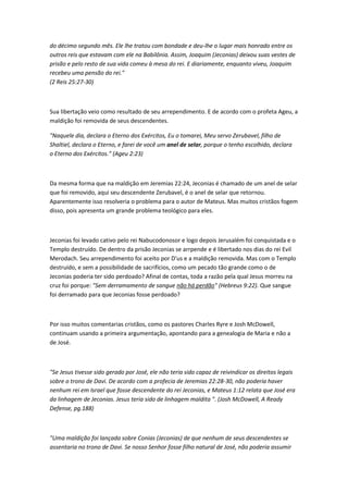 do décimo segundo mês. Ele lhe tratou com bondade e deu-lhe o lugar mais honrado entre os
outros reis que estavam com ele na Babilônia. Assim, Joaquim (Jeconias) deixou suas vestes de
prisão e pelo resto de sua vida comeu à mesa do rei. E diariamente, enquanto viveu, Joaquim
recebeu uma pensão do rei."
(2 Reis 25:27-30)
Sua libertação veio como resultado de seu arrependimento. E de acordo com o profeta Ageu, a
maldição foi removida de seus descendentes.
"Naquele dia, declara o Eterno dos Exércitos, Eu o tomarei, Meu servo Zerubavel, filho de
Shaltiel, declara o Eterno, e farei de você um anel de selar, porque o tenho escolhido, declara
o Eterno dos Exércitos." (Ageu 2:23)
Da mesma forma que na maldição em Jeremias 22:24, Jeconias é chamado de um anel de selar
que foi removido, aqui seu descendente Zerubavel, é o anel de selar que retornou.
Aparentemente isso resolveria o problema para o autor de Mateus. Mas muitos cristãos fogem
disso, pois apresenta um grande problema teológico para eles.
Jeconias foi levado cativo pelo rei Nabucodonosor e logo depois Jerusalém foi conquistada e o
Templo destruído. De dentro da prisão Jeconias se arrpende e é libertado nos dias do rei Evil
Merodach. Seu arrependimento foi aceito por D'us e a maldição removida. Mas com o Templo
destruído, e sem a possibilidade de sacrifícios, como um pecado tão grande como o de
Jeconias poderia ter sido perdoado? Afinal de contas, toda a razão pela qual Jesus morreu na
cruz foi porque: "Sem derramamento de sangue não há perdão" (Hebreus 9:22). Que sangue
foi derramado para que Jeconias fosse perdoado?
Por isso muitos comentarias cristãos, como os pastores Charles Ryre e Josh McDowell,
continuam usando a primeira argumentação, apontando para a genealogia de Maria e não a
de José.
"Se Jesus tivesse sido gerado por José, ele não teria sido capaz de reivindicar os direitos legais
sobre o trono de Davi. De acordo com a profecia de Jeremias 22:28-30, não poderia haver
nenhum rei em Israel que fosse descendente do rei Jeconias, e Mateus 1:12 relata que José era
da linhagem de Jeconias. Jesus teria sido de linhagem maldita ". (Josh McDowell, A Ready
Defense, pg.188)
"Uma maldição foi lançada sobre Conias (Jeconias) de que nenhum de seus descendentes se
assentaria no trono de Davi. Se nosso Senhor fosse filho natural de José, não poderia assumir
 